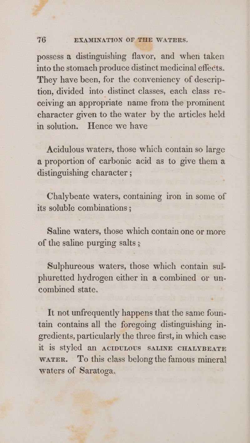 possess a distinguishing flavor, and when taken into the stomach produce distinct medicinal effects. They have been, for the conveniency of descrip- tion, divided into distinct classes, each class re- ceiving an appropriate name from the prominent character given to the water by the articles held in solution. Hence we have Acidulous waters, those which contain so large a proportion of carbonic acid as to give them a distinguishing character ; Chalybeate waters, containing iron in some of its soluble combinations ; Saline waters, those which contain one or more of the saline purging salts ; Sulphureous waters, those which contain sul- phuretted hydrogen either in a combined or un- combined state. | It not unfrequently happens that the same foun- tain contains all the foregoing distinguishing in- gredients, particularly the three first, in which case it is styled an ACIDULOUS SALINE CHALYBEATE waTER. ‘To this class belong the famous minera! waters of Saratoga.