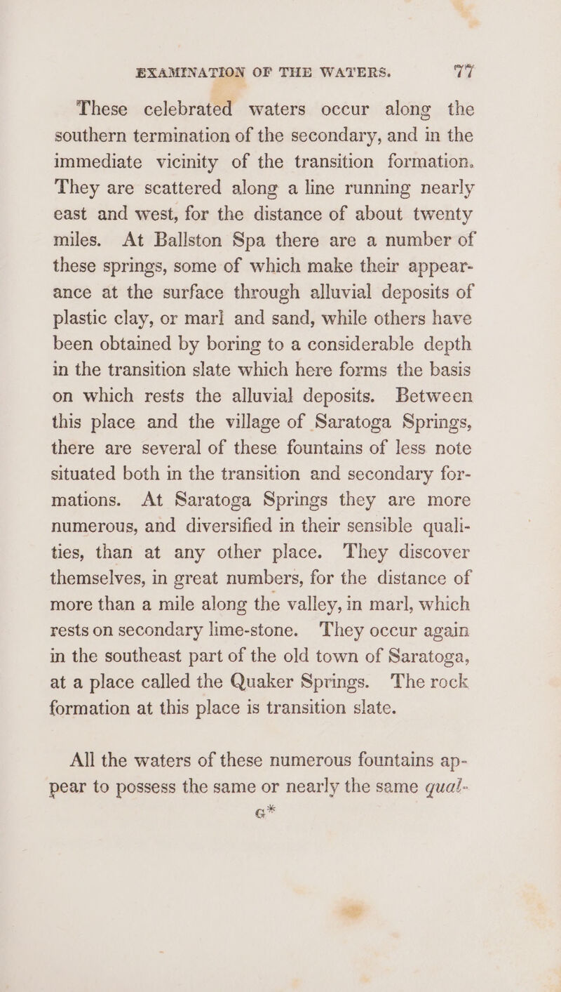 These celebrated waters occur along the southern termination of the secondary, and in the immediate vicinity of the transition formation. They are scattered along a line running nearly east and west, for the distance of about twenty miles. At Ballston Spa there are a number of these springs, some of which make their appear- ance at the surface through alluvial deposits of plastic clay, or mari and sand, while others have been obtained by boring to a considerable depth in the transition slate which here forms the basis on which rests the alluvial deposits. Between this place and the village of Saratoga Springs, there are several of these fountains of less note situated both in the transition and secondary for- mations. At Saratoga Springs they are more numerous, and diversified in their sensible qualli- ties, than at any other place. ‘They discover themselves, in great numbers, for the distance of more than a mile along the valley, in marl, which rests on secondary lime-stone. They occur again in the southeast part of the old town of Saratoga, at a place called the Quaker Springs. The rock formation at this place is transition slate. All the waters of these numerous fountains ap- pear to possess the same or nearly the same qual- q*