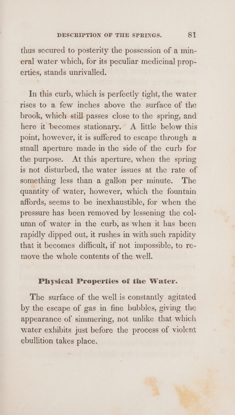 thus secured to posterity the possession of a min- eral water which, for its peculiar medicinal prop- erties, stands unrivalled. In this curb, which is perfectly tight, the water rises to a few inches above the surface of the brook, which still passes close to the spring, and here it becomes stationary.” A little below this point, however, it is suffered to escape through a small aperture made in the side of the curb for the purpose. At this aperture, when the spring is not disturbed, the water issues at the rate of something less than a gallon per minute. The quantity of water, however, which the fountain affords, seems to be inexhaustible, for when the pressure has been removed by lessening the col- umn of water mn the curb, as when it has been rapidly dipped out, it rushes in with such rapidity that it becomes difficult, if not impossible, to re- move the whole contents of the well. Physical Properties of the Water. The surface of the well is constantly agitated by the escape of gas in fine bubbles, giving the appearance of simmering, not unlike that which water exhibits just before the process of violent ebullition takes place.