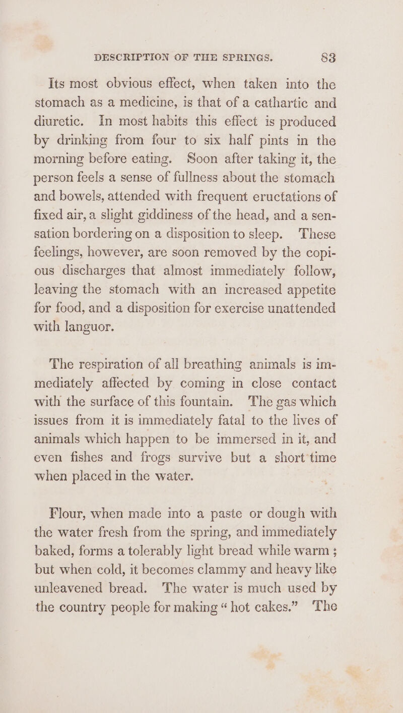 Its most obvious effect, when taken into the stomach as a medicine, is that of a cathartic and diuretic. In most habits this effect is produced by drinkmg from four to six half pints in the morning before eating. Soon after taking it, the person feels a sense of fullness about the stomach and bowels, attended with frequent eructations of fixed air, a slight giddiness of the head, and a sen- sation bordering on a disposition to sleep. These feelings, however, are soon removed by the copi- ous discharges that almost immediately follow, leaving the stomach with an increased appetite for food, and a disposition for exercise unattended with languor. The respiration of all breathing animals is im- mediately affected by coming in close contact with the surface of this fountain. The gas which issues from it is immediately fatal to the lives of animals which happen to be immersed in it, and even fishes and frogs survive but a short’time when placed in the water. Flour, when made into a paste or dough with the water fresh from the spring, and immediately baked, forms a tolerably light bread while warm ; but when cold, it becomes clammy and heavy like unleavened bread. The water is much used by the country people for making “ hot cakes.” ‘The