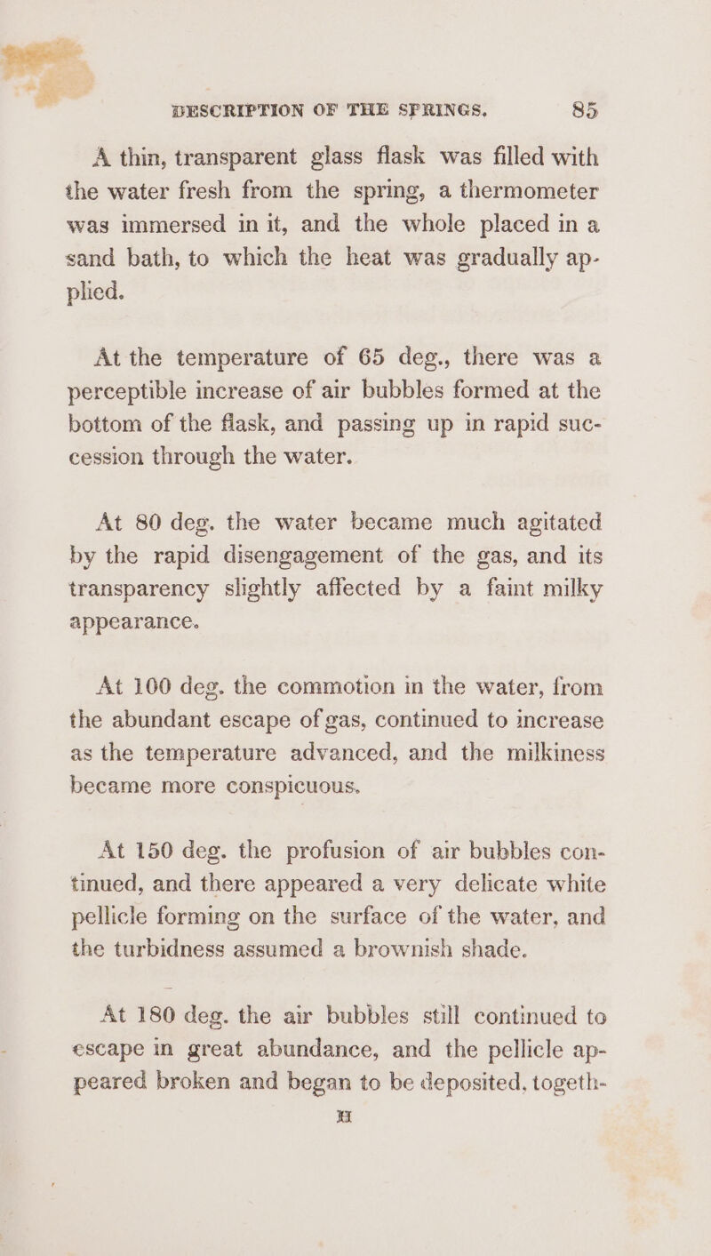 A thin, transparent glass flask was filled with the water fresh from the spring, a thermometer was immersed in it, and the whole placed in a sand bath, to which the heat was gradually ap- plied. At the temperature of 65 deg., there was a perceptible increase of air bubbles formed at the bottom of the flask, and passing up in rapid suc- cession through the water. At 80 deg. the water became much agitated by the rapid disengagement of the gas, and its transparency slightly affected by a faint milky appearance. At 100 deg. the commotion in the water, from the abundant escape of gas, continued to increase as the temperature advanced, and the milkiness became more conspicuous. At 150 deg. the profusion of air bubbles con- tmued, and there appeared a very delicate white pellicle forming on the surface of the water, and the turbidness assumed a brownish shade. At 180 deg. the air bubbles still continued to escape in great abundance, and the pellicle ap- peared broken and began to be deposited, togeth- i