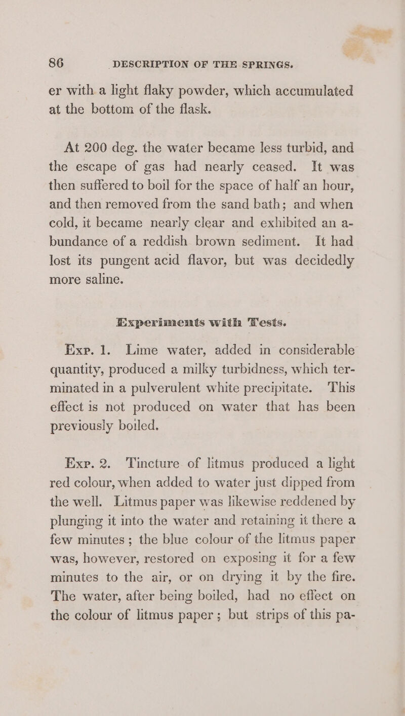 er with a light flaky powder, which accumulated at the bottom of the flask. At 200 deg. the water became less turbid, and the escape of gas had nearly ceased. It was then suffered to boil for the space of half an hour, and then removed from the sand bath; and when cold, it became nearly clear and exhibited an a- bundance of a reddish brown sediment. It had lost its pungent acid flavor, but was decidedly more saline. Experiments with Tests. Exp. 1. Lime water, added in considerable quantity, produced a milky turbidness, which ter- minated in a pulverulent white precipitate. This effect is not produced on water that has been previously boiled. Exe. 2. Tincture of litmus produced a light red colour, when added to water just dipped from the well. Litmus paper was likewise reddened by plunging it into the water and retaining it there a few minutes ; the blue colour of the litmus paper was, however, restored on exposing it for a few minutes to the air, or on drying it by the fire. The water, after being boiled, had no effect on