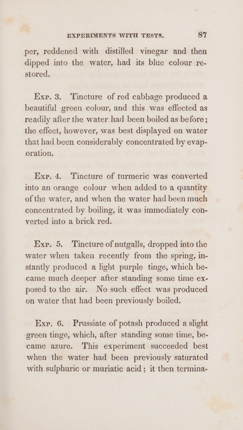 per, reddened with distilled vmegar and then dipped into the water, had its blue colour re- stored. Exp. 3. Tincture of red cabbage produced a beautiful green colour, and this was effected as readily after the water had been boiled as before; the effect, however, was best displayed on water that had been considerably concentrated by evap- oration. Exp. 4. Tincture of turmeric was converted into an orange colour when added to a quantity of the water, and when the water had been much concentrated by boiling, it was immediately con- verted into a brick red. Ixxe. 5. Tincture of nutgalls, dropped into the water when taken recently from the spring, in- stantly produced a light purple tinge, which be- came much deeper after standing some time ex- posed to the air. No such effect was produced on water that had been previously boiled. Exp, 6. Prussiate of potash produced a slight green tinge, which, after standing some time, be- came azure. This experiment succeeded best when the water had been previously saturated with sulphuric or muriatic acid; it then termina-