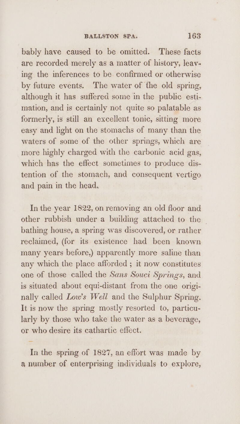 bably have caused to be omitted. These facts are recorded merely as a matter of history, leav- ing the inferences to be confirmed or otherwise by future events. ‘The water of the old spring, although it has suffered some in the public esti- mation, and is certainly not quite so palatable as formerly, is still an excellent tonic, sitting more easy and light on the stomachs of many than the waters of some of the other springs, which are more highly charged with the carbonic acid gas, which has the effect sometimes to produce dis- tention of the stomach, and consequent vertigo and pain in the head. In the year 1822, on removing an old floor and other rubbish under a building attached to the bathing house, a spring was discovered, or rather reclaimed, (for its existence had been known many years before,) apparently more saline than any which the place afforded ; it now constitutes one of those called the Sans Souci Spring's, and is situated about equi-distant from the one origi- nally called Low’s Well and the Sulphur Spring. It is now the spring mostly resorted to, particu- larly by those who take the water as a beverage, or who desire its cathartic effect. In the spring of 1827, an effort was made by a number of enterprising individuals to explore,