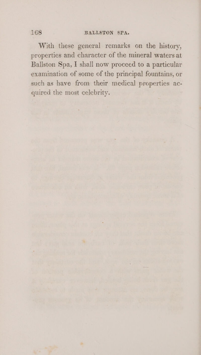 With these general remarks on the history, properties and character of the mineral waters at Ballston Spa, I shall now proceed to a particular examination of some of the principal fountains, or such as have from their medical properties ac- quired the most celebrity.