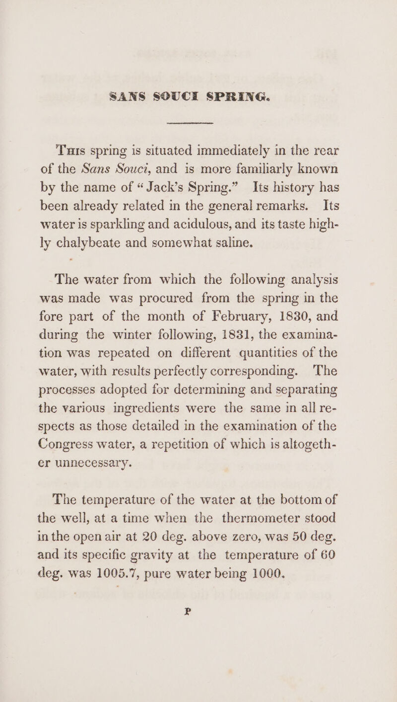 SANS SOUCI SPRING. Tus spring is situated immediately in the rear of the Sans Souci, and is more familiarly known by the name of “ Jack’s Spring.” Its history has been already related in the general remarks. Its water is sparkling and acidulous, and its taste high- ly chalybeate and somewhat saline. The water from which the following analysis was made was procured from the spring in the fore part of the month of February, 1830, and during the winter following, 1831, the examina- tion was repeated on different quantities of the water, with results perfectly corresponding. ‘The processes adopted for determining and separating the various ingredients were the same in all re- spects as those detailed in the examination of the Congress water, a repetition of which is altogeth- er unnecessary. The temperature of the water at the bottom of the well, at a time when the thermometer stood in the open air at 20 deg. above zero, was 50 deg. and its specific gravity at the temperature of 60 deg. was 1005.7, pure water being 1000. P