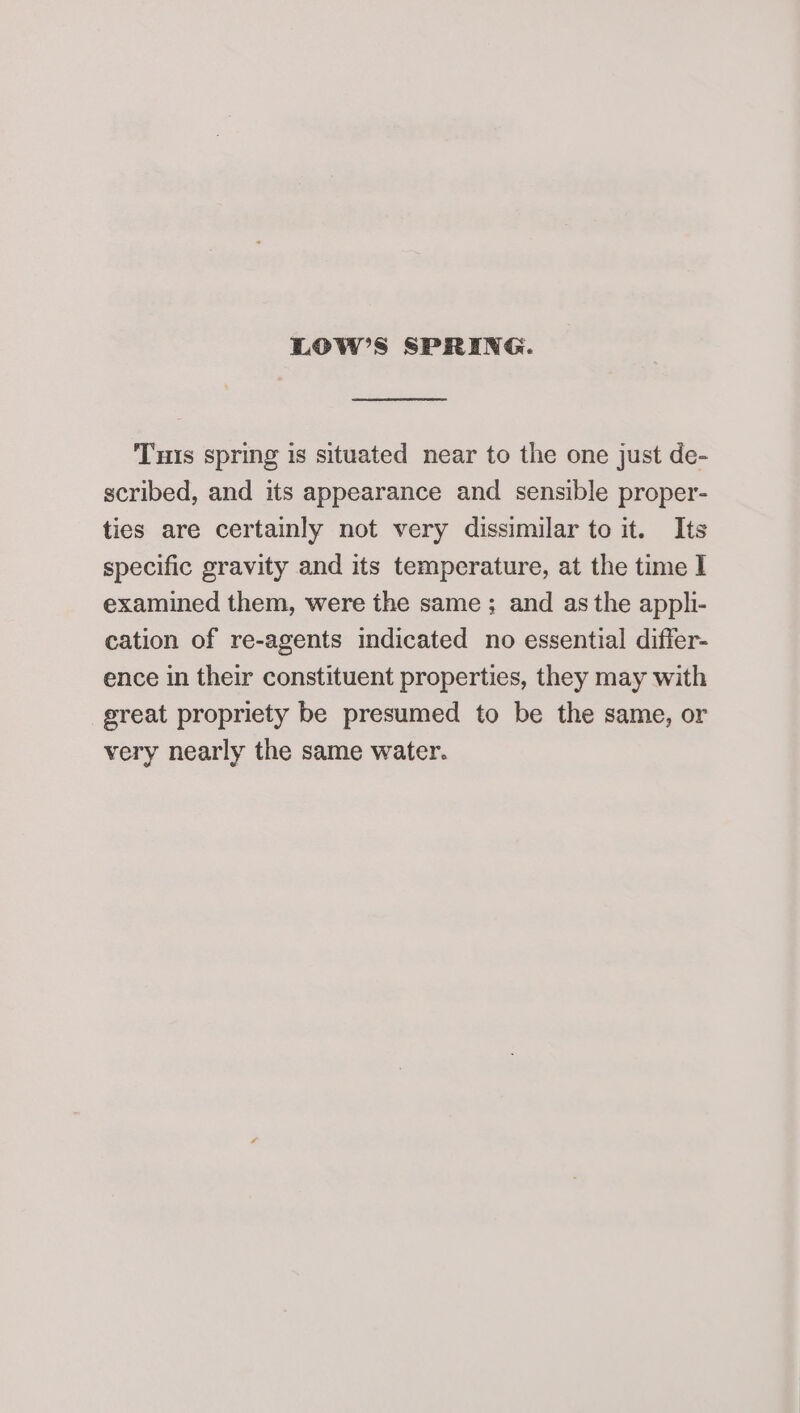 LOW’S SPRING. Tuts spring is situated near to the one just de- scribed, and its appearance and sensible proper- ties are certainly not very dissimilar to it. Its specific gravity and its temperature, at the time I examined them, were the same ; and as the appli- cation of re-agents indicated no essential differ- ence in their constituent properties, they may with sreat propriety be presumed to be the same, or very nearly the same water.