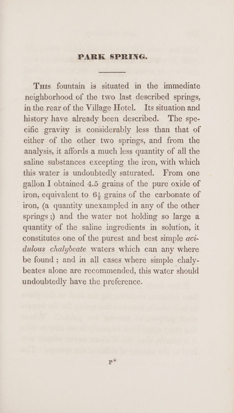 PARK SPRING. Tuts fountain is situated in the immediate neighborhood of the two last described springs, in the rear of the Village Hotel. Its situation and history have already been described. The spe- cific gravity is considerably less than that of either of the other two springs, and from the analysis, it affords a much less quantity of all the saline substances excepting the iron, with which this water is undoubtedly saturated. From one gallon I obtamed 4.5 grains of the pure oxide of iron, equivalent to 64 grains of the carbonate of iron, (a quantity unexampled in any of the other springs ;) and the water not holding so large a quantity of the saline ingredients in solution, it constitutes one of the purest and best simple aci- dulous chalybeate waters which can any where be found ; and in all cases where simple chaly- beates alone are recommended, this water should undoubtedly have the preference.