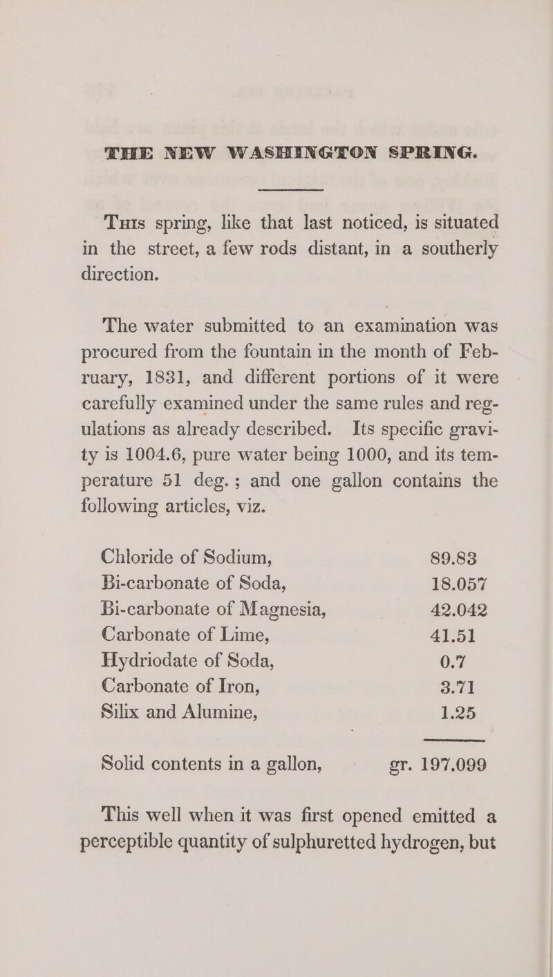 THE NEW WASHINGTON SPRING. Tuts spring, like that last noticed, is situated in the street, a few rods distant, in a southerly direction. The water submitted to an examination was procured from the fountain in the month of Feb- ruary, 1831, and different portions of it were carefully examined under the same rules and reg- ulations as already described. Its specific gravi- ty is 1004.6, pure water bemg 1000, and its tem- perature 51 deg.; and one gallon contains the following articles, viz. Chloride of Sodium, 89.83 Bi-carbonate of Soda, 18.057 Bi-carbonate of Magnesia, 42.042 Carbonate of Lime, 41.51 Hydriodate of Soda, 0.7 Carbonate of Iron, 3.71 Silix and Alumine, 1.25 Solid contents in a gallon, sr. 197.099 This well when it was first opened emitted a perceptible quantity of sulphuretted hydrogen, but
