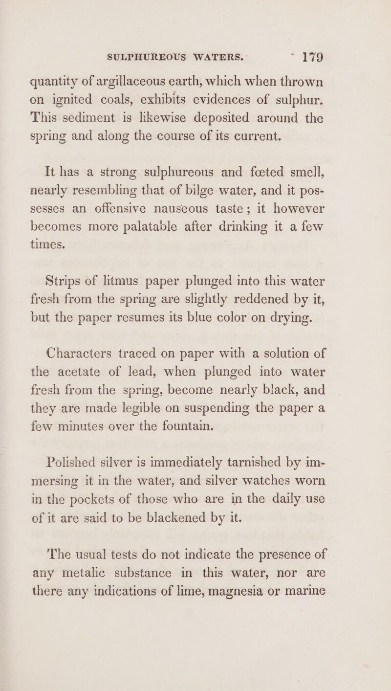 quantity of argillaceous earth, which when thrown on ignited coals, exhibits evidences of sulphur. This sediment is hkewise deposited around the spring and along the course of its current. It has a strong sulphureous and fceted smell, nearly resembling that of bilge water, and it pos- sesses an offensive nauseous taste; it however becomes more palatable after drinking it a few times. Strips of litmus paper plunged into this water fresh from the spring are slightly reddened by it, but the paper resumes its blue color on drying. Characters traced on paper with a solution of the acetate of lead, when plunged into water fresh from the spring, become nearly black, and they are made legible on suspending the paper a few minutes over the fountain. Polished silver is immediately tarnished by im- mersing it in the water, and silver watches worn in the pockets of those who are in the daily use of it are said to be blackened by it. The usual tests do not indicate the presence of any metalic substance in this water, nor are there any indications of lime, magnesia or marine