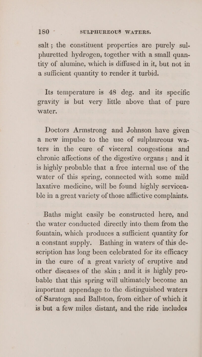 salt ; the constituent properties are purely sul- phuretted hydrogen, together with a small quan- tity of alumine, which is diffused in it, but not in a sufficient quantity to render it turbid. Its temperature is 48 deg. and its specific gravity is but very little above that of pure water. Doctors Armstrong and Johnson have given a new impulse to the use of sulphureous wa- ters in the cure of visceral congestions and chronic affections of the digestive organs ; and it is highly probable that a free internal use of the water of this spring, connected with some mild laxative medicine, will be found highly servicea- ble in a great variety of those afflictive complaints. Baths might easily be constructed here, and the water conducted directly into them from the fountain, which produces a sufficient quantity for a constant supply. Bathing in waters of this de- scription has long been celebrated for its efficacy in the cure of a great variety of eruptive and other diseases of the skin; and it is highly pro- bable that this spring will ultimately become an important appendage to the distinguished waters of Saratoga and Ballston, from either of which it is but a few miles distant, and the ride includes
