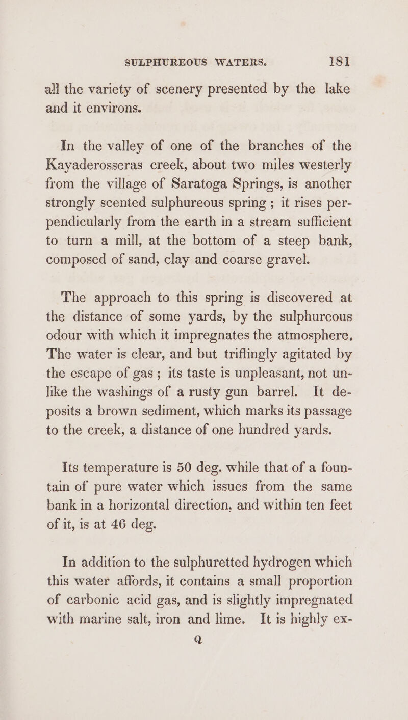 all the variety of scenery presented by the lake and it environs. In the valley of one of the branches of the Kayaderosseras creek, about two miles westerly from the village of Saratoga Springs, is another strongly scented sulphureous spring ; it rises per- pendicularly from the earth in a stream sufficient to turn a mill, at the bottom of a steep bank, composed of sand, clay and coarse gravel. The approach to this spring is discovered at the distance of some yards, by the sulphureous odour with which it impregnates the atmosphere, The water is clear, and but triflingly agitated by the escape of gas; its taste is unpleasant, not un- like the washings of a rusty gun barrel. It de- posits a brown sediment, which marks its passage to the creek, a distance of one hundred yards. Its temperature is 50 deg. while that of a foun- tain of pure water which issues from the same bank in a horizontal direction, and within ten feet of it, is at 46 deg. In addition to the sulphuretted hydrogen which this water affords, it contains a small proportion of carbonic acid gas, and is slightly impregnated with marine salt, iron and lime. It is highly ex- Q