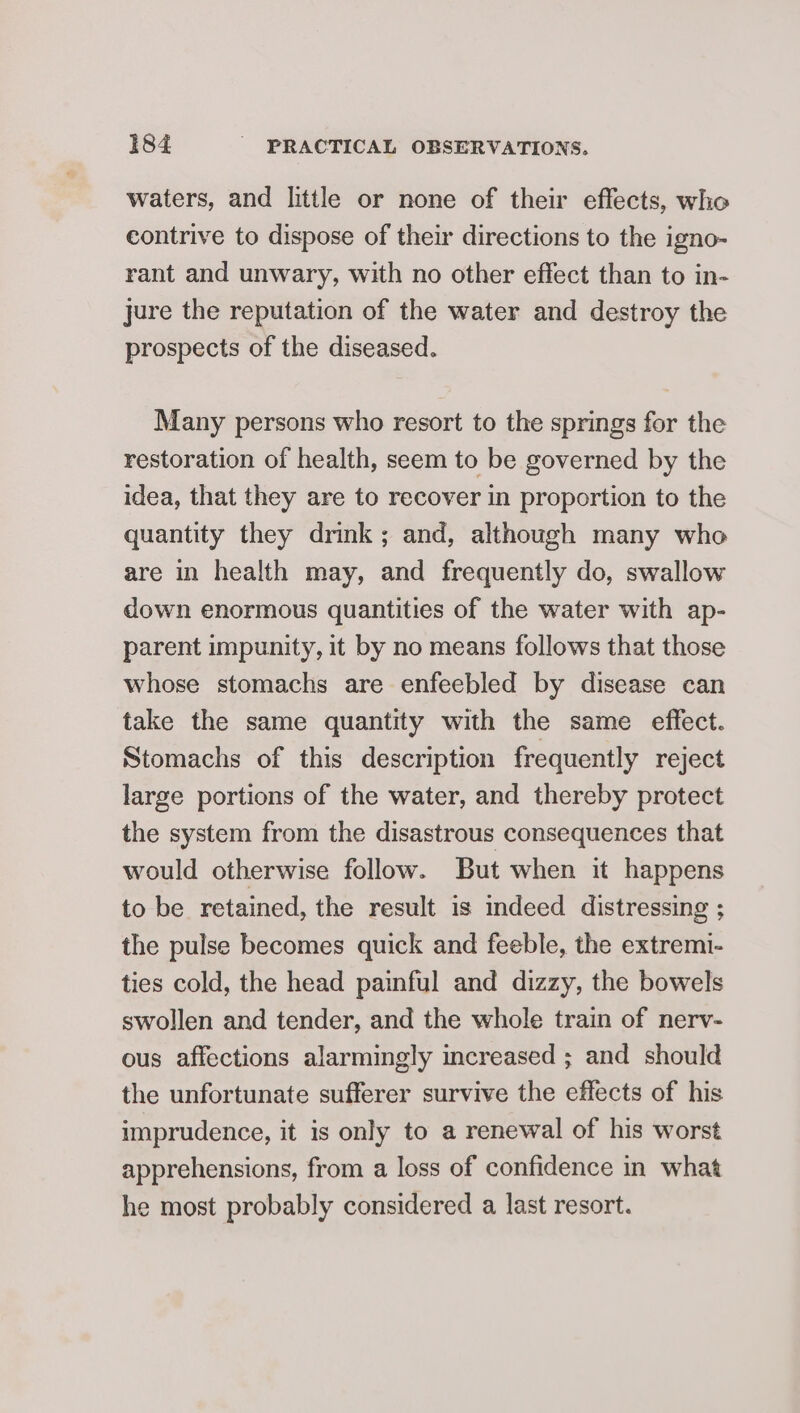 waters, and little or none of their effects, who contrive to dispose of their directions to the igno- rant and unwary, with no other effect than to in- jure the reputation of the water and destroy the prospects of the diseased. Many persons who resort to the springs for the restoration of health, seem to be governed by the idea, that they are to recover in proportion to the quantity they drink; and, although many who are in health may, and frequently do, swallow down enormous quantities of the water with ap- parent impunity, it by no means follows that those whose stomachs are enfeebled by disease can take the same quantity with the same effect. Stomachs of this description frequently reject large portions of the water, and thereby protect the system from the disastrous consequences that would otherwise follow. But when it happens to be retained, the result is indeed distressing ; the pulse becomes quick and feeble, the extremi- ties cold, the head painful and dizzy, the bowels swollen and tender, and the whole train of nerv- ous affections alarmingly increased ; and should the unfortunate sufferer survive the effects of his imprudence, it is only to a renewal of his worst apprehensions, from a loss of confidence in what he most probably considered a last resort.