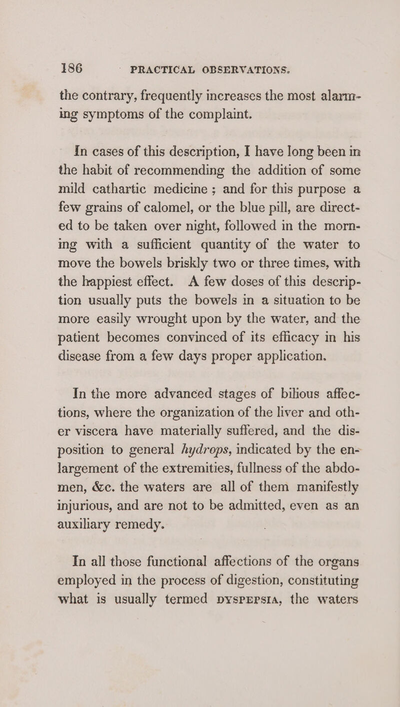 the contrary, frequently increases the most alarm- ing symptoms of the complaint. In cases of this description, I have long been im the habit of recommending the addition of some mild cathartic medicine ; and for this purpose a few grains of calomel, or the blue pill, are direct- ed to be taken over night, followed in the morn- ing with a sufficient quantity of the water to move the bowels briskly two or three times, with the happiest effect. A few doses of this descrip- tion usually puts the bowels in a situation to be more easily wrought upon by the water, and the patient becomes convinced of its efficacy in his disease from a few days proper application. In the more advanced stages of bilious affec- tions, where the organization of the liver and oth- er viscera have materially suffered, and the dis- position to general hydrops, indicated by the en- largement of the extremities, fullness of the abdo- men, &amp;c. the waters are all of them manifestly injurious, and are not to be admitted, even as an auxiliary remedy. In all those functional affections of the organs employed in the process of digestion, constituting what is usually termed pysprrsra, the waters