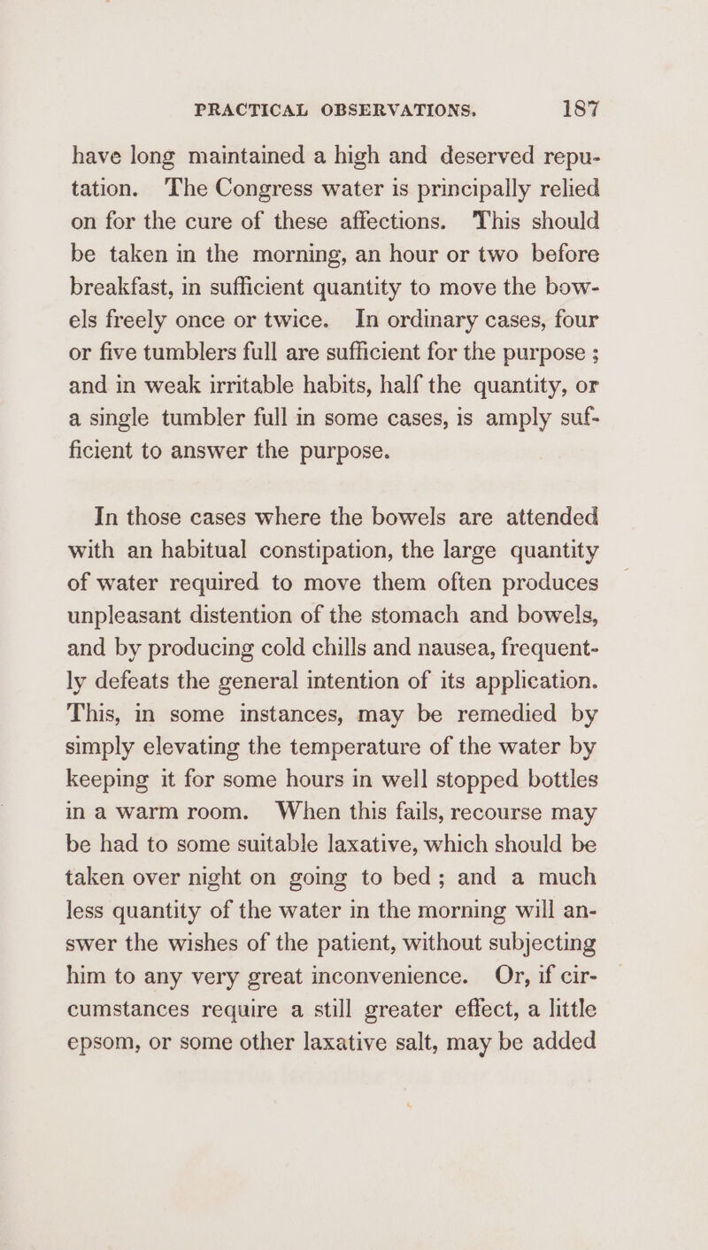have long maintained a high and deserved repu- tation. ‘The Congress water is principally relied on for the cure of these affections. This should be taken in the morning, an hour or two before breakfast, in sufficient quantity to move the bow- els freely once or twice. In ordinary cases, four or five tumblers full are sufficient for the purpose ; and in weak irritable habits, half the quantity, or a single tumbler full in some cases, is amply suf- ficient to answer the purpose. In those cases where the bowels are attended with an habitual constipation, the large quantity of water required to move them often produces unpleasant distention of the stomach and bowels, and by producing cold chills and nausea, frequent- ly defeats the general intention of its application. This, in some instances, may be remedied by simply elevating the temperature of the water by keeping it for some hours in well stopped bottles ina warm room. When this fails, recourse may be had to some suitable laxative, which should be taken over night on going to bed; and a much less quantity of the water in the morning will an- swer the wishes of the patient, without subjecting him to any very great inconvenience. Or, if cir- cumstances require a still greater effect, a little epsom, or some other laxative salt, may be added