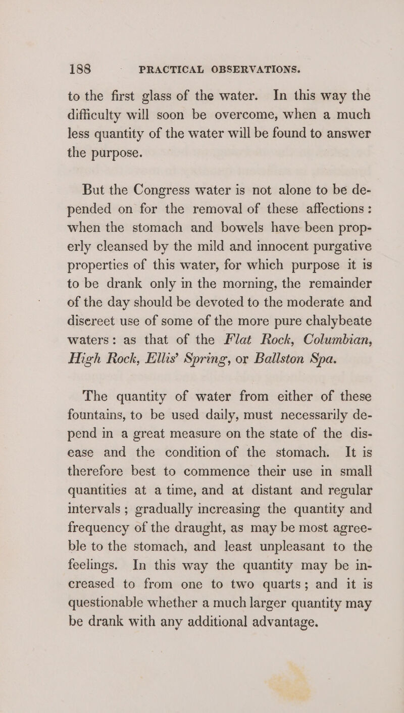 to the first glass of the water. In this way the difficulty will soon be overcome, when a much less quantity of the water will be found to answer the purpose. But the Congress water is not alone to be de- pended on for the removal of these affections : when the stomach and bowels have been prop- erly cleansed by the mild and innocent purgative properties of this water, for which purpose it is to be drank only in the morning, the remainder of the day should be devoted to the moderate and disereet use of some of the more pure chalybeate waters: as that of the Flat Rock, Columbian, Migh Rock, Ellis’ Spring, or Ballston Spa. The quantity of water from either of these fountains, to be used daily, must necessarily de- pend in a great measure on the state of the dis- ease and the condition of the stomach. It is therefore best to commence their use in small quantities at atime, and at distant and regular intervals ; gradually increasing the quantity and frequency of the draught, as may be most agree- ble to the stomach, and least unpleasant to the feelings. In this way the quantity may be in- creased to from one to two quarts; and it is questionable whether a much larger quantity may be drank with any additional advantage.