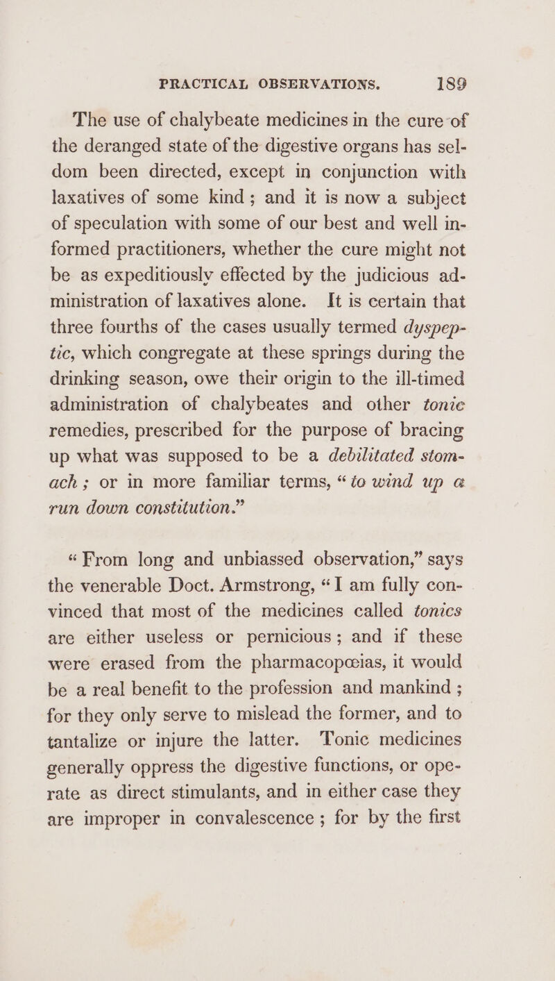 The use of chalybeate medicines in the cure of the deranged state of the digestive organs has sel- dom been directed, except in conjunction with laxatives of some kind; and it is now a subject of speculation with some of our best and well in- formed practitioners, whether the cure might not be as expeditiously effected by the judicious ad- ministration of laxatives alone. It is certain that three fourths of the cases usually termed dyspep- tic, which congregate at these springs during the drinking season, owe their origin to the ill-timed administration of chalybeates and other tonic remedies, prescribed for the purpose of bracing up what was supposed to be a debilitated stom- ach; or in more familiar terms, “io wind up @ run down constitution.” “From long and unbiassed observation,” says the venerable Doct. Armstrong, “I am fully con- vinced that most of the medicines called tonics are either useless or pernicious; and if these were erased from the pharmacopceias, it would be a real benefit to the profession and mankind ; for they only serve to mislead the former, and to tantalize or injure the latter. Tonic medicines generally oppress the digestive functions, or ope- rate as direct stimulants, and in either case they are improper in convalescence ; for by the first