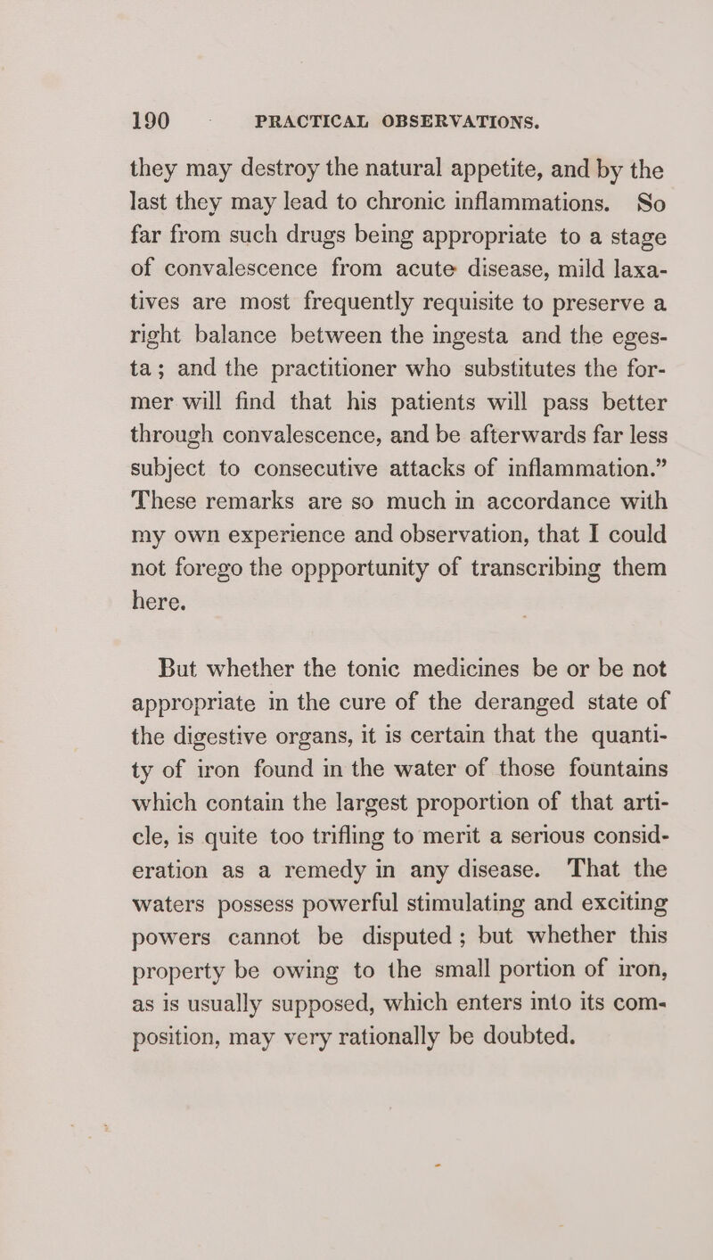 they may destroy the natural appetite, and by the last they may lead to chronic inflammations. So far from such drugs being appropriate to a stage of convalescence from acute disease, mild laxa- tives are most frequently requisite to preserve a right balance between the ingesta and the eges- ta; and the practitioner who substitutes the for- mer will find that his patients will pass better through convalescence, and be afterwards far less subject to consecutive attacks of inflammation.” These remarks are so much im accordance with my own experience and observation, that I could not forego the oppportunity of transcribing them here. But whether the tonic medicines be or be not appropriate in the cure of the deranged state of the digestive organs, it is certain that the quanti- ty of iron found in the water of those fountains which contain the largest proportion of that arti- cle, is quite too trifling to merit a serious consid- eration as a remedy in any disease. That the waters possess powerful stimulating and exciting powers cannot be disputed; but whether this property be owing to the small portion of iron, as is usually supposed, which enters into its com- position, may very rationally be doubted.