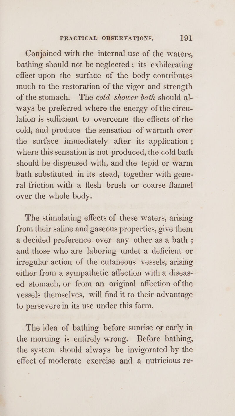 Conjoined with the internal use of the waters, bathing should not be neglected ; its exhilerating effect upon the surface of the body contributes much to the restoration of the vigor and strength of the stomach. The cold shower bath should al- ways be preferred where the energy of the circu- lation is sufficient to overcome the effects of the cold, and produce the sensation of warmth over the surface immediately after its application ; where this sensation is not produced, the cold bath should be dispensed with, and the tepid or warm bath substituted in its stead, together with gene- ral friction with a flesh brush or coarse flannel over the whole body. The stimulating effects of these waters, arising from their saline and gaseous properties, give them a decided preference over any other as a bath ; and those who are laboring undet a deficient or irregular action of the cutaneous vessels, arising either from a sympathetic affection with a diseas- ed stomach, or from an original affection of the vessels themselves, will find it to their advantage to persevere in its use under this form. The idea of bathing before sunrise or early in the morning is entirely wrong. Before bathing, the system should always be invigorated by the effect of moderate exercise and a nutricious re-