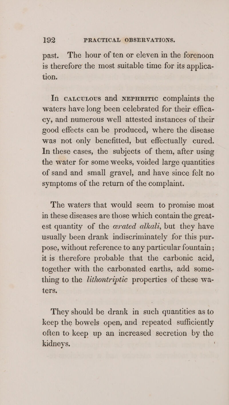 past. The hour of ten or eleven in the forenoon is therefore the most suitable time for its applica- tion. In caLcuLous and NEPHRiItTIc complaints the waters have long been celebrated for their effica- cy, and numerous well attested instances of their good effects can be produced, where the disease was not only benefitted, but effectually cured. In these cases, the subjects of them, after using the water for some weeks, voided large quantities of sand and small gravel, and have since felt no symptoms of the return of the complaint. The waters that would seem to promise most in these diseases are those which contain the great- est quantity of the erated alkali, but they have usually been drank indiscriminately for this pur- pose, without reference to any particular fountain ; it is therefore probable that the carbonic acid, together with the carbonated earths, add some- thing to the lithontriptic properties of these wa- ters, They should be drank in such quantities as to keep the bowels open, and repeated sufficiently often to keep up an increased secretion by the kidneys. }