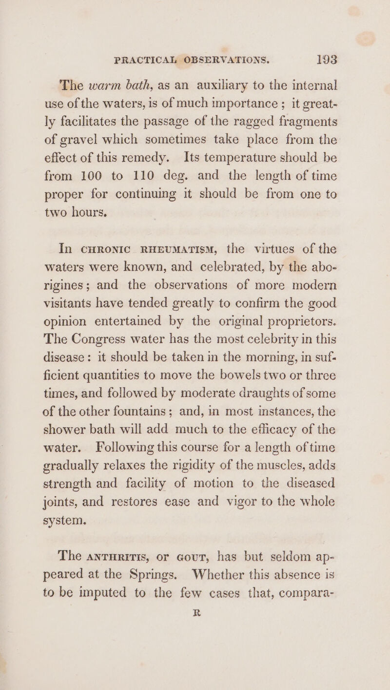 The warm bath, as an auxiliary to the internal use of the waters, is of much importance ; it great- ly facilitates the passage of the ragged fragments of gravel which sometimes take place from the effect of this remedy. Its temperature should be from 100 to 110 deg. and the length of time proper for continuing it should be from one to two hours. In CHRONIC RHEUMATISM, the virtues of the waters were known, and celebrated, by the abo- rigines; and the observations of more modern visitants have tended greatly to confirm the good opinion entertamed by the original proprietors. The Congress water has the most celebrity in this disease: it should be taken in the morning, in suf- ficient quantities to move the bowels two or three times, and followed by moderate draughts of some of the other fountains; and, in most instances, the shower bath will add much to the efficacy of the water. Following this course for a length of time gradually relaxes the rigidity of the muscles, adds strength and facility of motion to the diseased joints, and restores ease and vigor to the whole system. The anruritis, or Gout, has but seldom ap- peared at the Springs. Whether this absence is to be imputed to the few cases that, compara- R