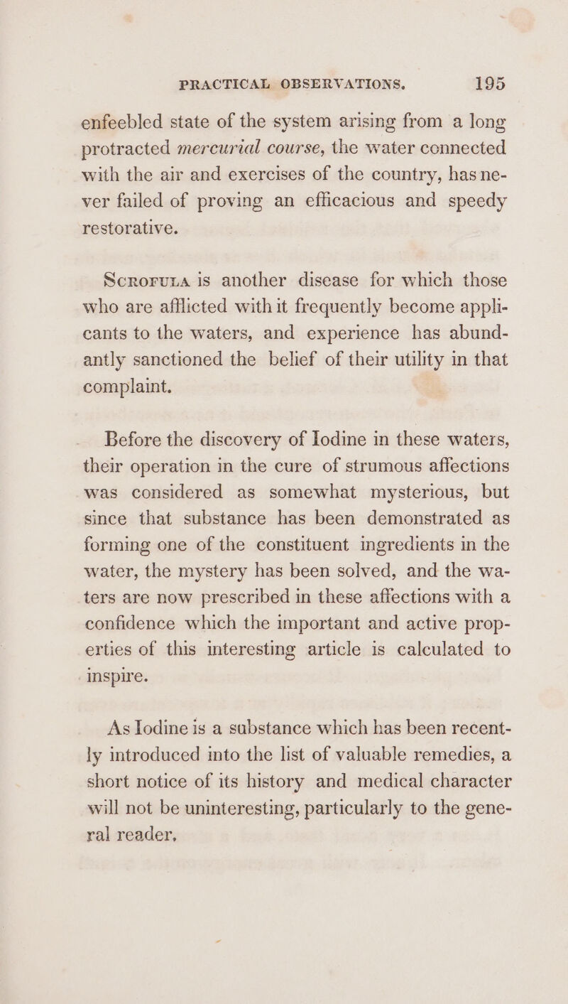 enfeebled state of the system arising from a long protracted mercurzal course, the water connected with the air and exercises of the country, has ne- ver failed of proving an efficacious and speedy restorative. Scroruna is another disease for which those who are afflicted with it frequently become appli- cants to the waters, and experience has abund- antly sanctioned the belief of their utility in that complaint. Before the discovery of Iodine in these waters, their operation in the cure of strumous affections was considered as somewhat mysterious, but since that substance has been demonstrated as forming one of the constituent ingredients in the water, the mystery has been solved, and the wa- ters are now prescribed in these affections with a confidence which the important and active prop- erties of this interesting article is calculated to Inspire. As Iodine is a substance which has been recent- ly introduced into the list of valuable remedies, a short notice of its history and medical character will not be uninteresting, particularly to the gene- ral reader,
