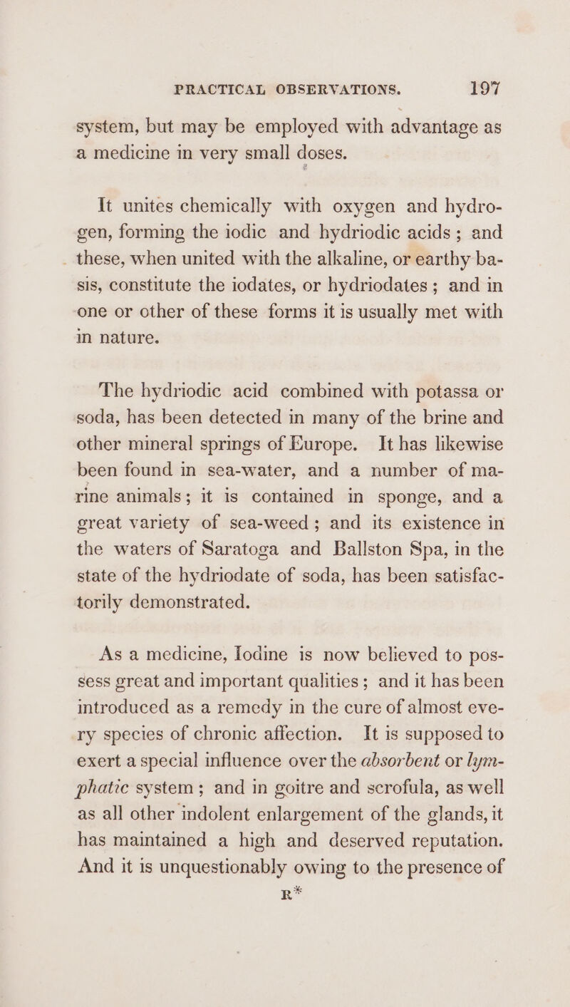 system, but may be employed with advantage as a medicine in very small doses. It unites chemically with oxygen and hydro- gen, forming the iodic and hydriodic acids; and _ these, when united with the alkaline, or earthy ba- sis, constitute the iodates, or hydriodates ; and in one or other of these forms it is usually met with m nature. The hydriodic acid combined with potassa or soda, has been detected in many of the brine and other mineral springs of Europe. It has likewise been found in sea-water, and a number of ma- rine animals; it is contained in sponge, and a great variety of sea-weed; and its existence in the waters of Saratoga and Ballston Spa, in the state of the hydriodate of soda, has been satisfac- torily demonstrated. As a medicine, lodine is now believed to pos- sess great and important qualities; and it has been introduced as a remedy in the cure of almost eve- ry species of chronic affection. It is supposed to exert a special influence over the absorbent or lym- phatie system ; and in goitre and scrofula, as well as all other indolent enlargement of the glands, it has maintained a high and deserved reputation. And it is unquestionably owing to the presence of