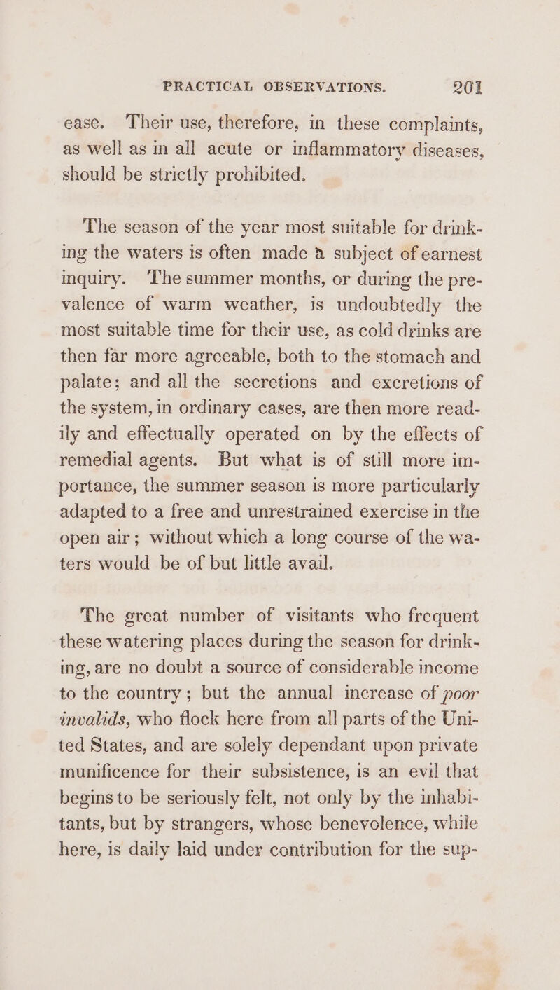 ease. Their use, therefore, in these complaints, as well as in all acute or inflammatory diseases, should be strictly prohibited. The season of the year most suitable for drink- ing the waters is often made &amp; subject of earnest inquiry. ‘The summer months, or during the pre- valence of warm weather, is undoubtedly the most suitable time for their use, as cold drinks are then far more agreeable, both to the stomach and palate; and all the secretions and excretions of the system, in ordinary cases, are then more read- ily and effectually operated on by the effects of remedial agents. But what is of still more im- portance, the summer season is more particularly adapted to a free and unrestrained exercise in the open air; without which a long course of the wa- ters would be of but little avail. The great number of visitants who frequent these watering places during the season for drink- ing, are no doubt a source of considerable income to the country; but the annual increase of poor invalids, who flock here from all parts of the Uni- ted States, and are solely dependant upon private munificence for their subsistence, is an evil that begins to be seriously felt, not only by the inhabi- tants, but by strangers, whose benevolence, while here, is daily laid under contribution for the sup-