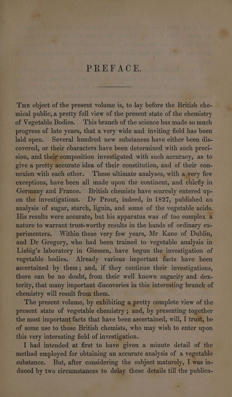 PREFACE. Tue object of the present volume is, to lay before the British che- mical public, a pretty full view of the present state of the chemistry of Vegetable Bodies. This branch of the science has made so much progress of late years, that a very wide and inviting field has been laid open. Several hundred new substances have either been dis- covered, or their characters have been determined with such preci- sion, and their composition investigated with such accuracy, as to give a pretty accurate idea of their constitution, and of their con- nexion with each other. ‘These ultimate analyses, with a yery few exceptions, have been all made upon the continent, and chiefly in Germany and France. British chemists have scarcely entered up- on the investigations. Dr Prout, indeed, in 1827, published an analysis of sugar, starch, lignin, and some of the vegetable acids. His results were accurate, but his apparatus was of too complex a nature to warrant trust-worthy results in the hands of ordinary ex- perimenters. Within these very few years, Mr Kane of Dublin, and Dr Gregory, who had been trained to vegetable analysis in Liebig’s laboratory in Giessen, have begun the investigation of vegetable bodies. Already various important facts have been ascertained by them; and, if they continue their investigations, there can be no doubt, from their well known sagacity and dex- terity, that many important discoveries in this interesting branch of chemistry will result from them. The present volume, by exhibiting a pretty complete view of the present state of vegetable chemistry ; and, by presenting together the most important facts that have been ascertained, will, I trust, be of some use to those British chemists, who may wish to enter upon this very interesting field of investigation. I had intended at first to have given a minute detail of the ’ method employed for obtaining an accurate analysis of a vegetable substance. But, after considering the subject maturely, I was in- duced by two circumstances to delay these details till the publica-