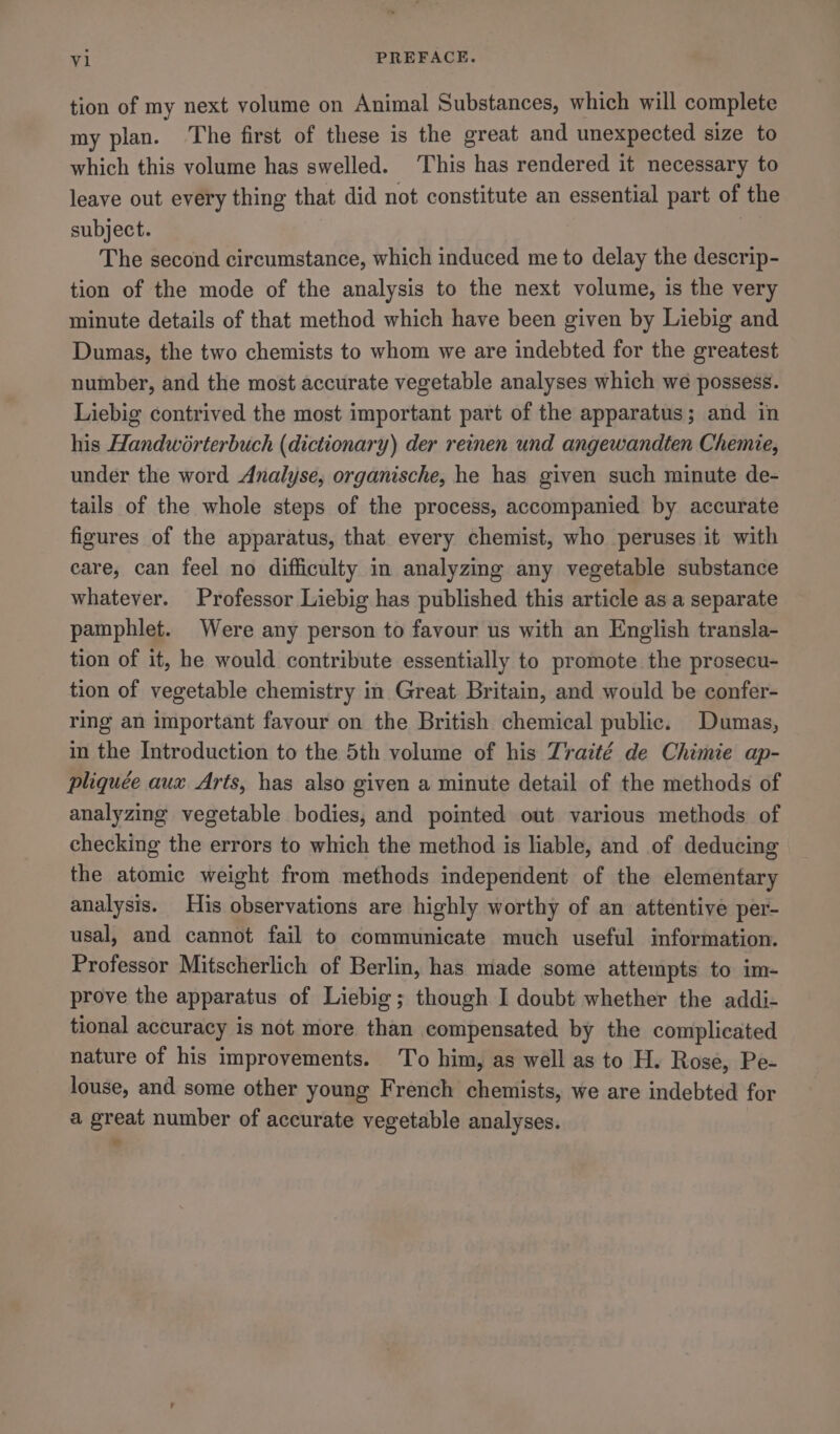 tion of my next volume on Animal Substances, which will complete my plan. ‘The first of these is the great and unexpected size to which this volume has swelled. This has rendered it necessary to leave out every thing that did not constitute an essential part of the subject. The second circumstance, which induced me to delay the descrip- tion of the mode of the analysis to the next volume, is the very minute details of that method which have been given by Liebig and Dumas, the two chemists to whom we are indebted for the greatest number, and the most accurate vegetable analyses which we possess. Liebig contrived the most important part of the apparatus; and in his Handworterbuch (dictionary) der reinen und angewandten Chemie, under the word Analyse, organische, he has given such minute de- tails of the whole steps of the process, accompanied by accurate figures of the apparatus, that every chemist, who peruses it with care, can feel no difficulty in analyzing any vegetable substance whatever. Professor Liebig has published this article as a separate pamphlet. Were any person to favour us with an English transla- tion of it, he would contribute essentially to promote the prosecu- tion of vegetable chemistry in Great Britain, and would be confer- ring an important favour on the British chemical public. Dumas, in the Introduction to the 5th volume of his Traité de Chimie ap- pliquée aux Arts, has also given a minute detail of the methods of analyzing vegetable bodies, and pointed out various methods of checking the errors to which the method is liable, and of deducing the atomic weight from methods independent of the elementary analysis. His observations are highly worthy of an attentive per- usal, and cannot fail to communicate much useful information. Professor Mitscherlich of Berlin, has made some attempts to im- prove the apparatus of Liebig; though I doubt whether the addi- tional accuracy is not more than compensated by the complicated nature of his improvements. To him, as well as to H. Rose, Pe- louse, and some other young French chemists, we are indebted for a great number of accurate vegetable analyses.