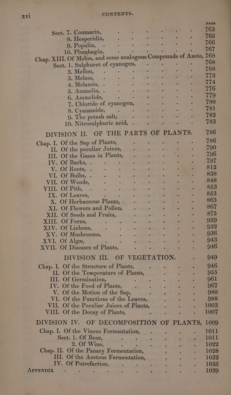 Chap. I. V. IX. X. XI. XIII. XIV. XV. XVI. XVII. CONTENTS. PAGS Sect. 7. Coumarin, 763 8. Hesperidin, _ 765 9. Populin, 766 10. Plumbagin, . . ° : 767 Chap. XIII. Of Melon, and some analogous ‘Compounds of Azote, 768 Sect. 1. Sulphuret of SxenQEe . . ° 768 2. Mellon, 768 3. Melam, 772 4, Melamin, . 774 5. Ammelin, . 776 6. Ammelide, 779 7. Chloride of cyanogen, 780 8. Cyanamide, : 781 9. The potash salt, 782 10. Nitrosulphuric acid, 783 DIVISION II. OF THE PARTS OF PLANTS. 786 Of the Sap of Plants, 786 Of the peculiar Juices, 790 Of the Gases in pea 796 Of Barks, . 797 Of Roots, . 812 Of Bulbs, . 838 Of Woods, 848 Of Pith, 853 Of Leaves, , 853 Of Herbaceous Plaats: 863 Of Flowers and Pollen, 867 Of Seeds and Fruits, 875 Of Ferns, : 929 Of Lichens, 932 Of Mushrooms, 936 Of Alge, 943 Of Diseases of Siena: 946 DIVISION III. OF VEGETATION. 949 Of the Structure of Plants, 946 Of the Temperature of Plants, 955 Of Germination, : 961 Of the Food of Plants, : ! 967 Of the Motion of the Sap, é P 980 Of the Functions of the Leaves, 988 Of the Peculiar Juices of Plants, 1003 Of the Decay of Plants, ; : ¢ 008 DIVISION IV. OF DECOMPOSITION OF PLANTS, 1009 Chap. I. Of the Vinous Fermentation, 1011 Sect. 1. Of Beer, . 1011 2. OF Wines : 1022 Chap. II. Of the Panary Racniniavton 1028 III. Of the Acetous Fermentation, 1032 - 1035 APPENDIX 1039