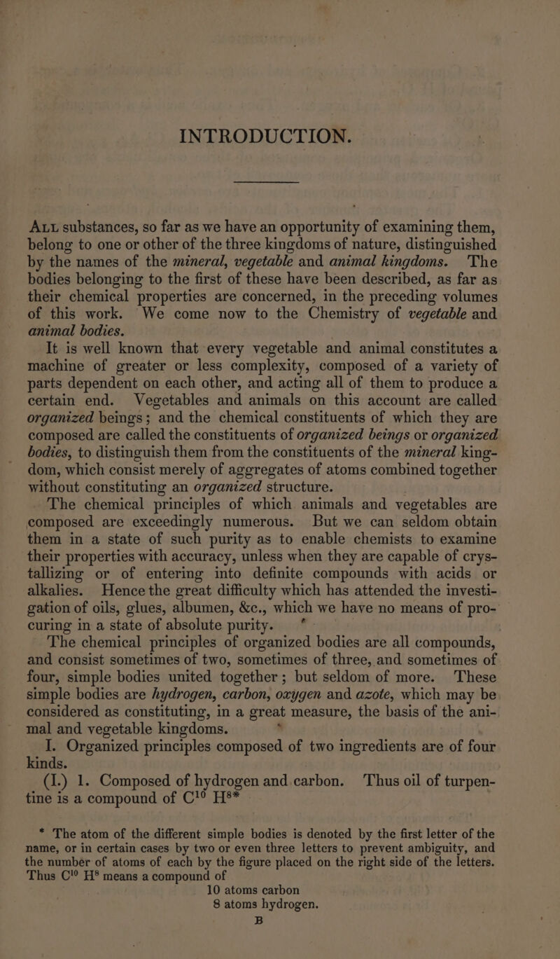 INTRODUCTION. Aut substances, so far as we have an opportunity of examining them, belong to one or other of the three kingdoms of nature, distinguished by the names of the mineral, vegetable and animal kingdoms. The bodies belonging to the first of these have been described, as far as their chemical properties are concerned, in the preceding volumes of this work. We come now to the Chemistry of vegetable and animal bodies. It is well known that every vegetable and animal constitutes a machine of greater or less complexity, composed of a variety of parts dependent on each other, and acting all of them to produce a certain end. Vegetables and animals on this account are called organized beings ; “and the chemical constituents of which they are composed are called the constituents of organized beings or organized bodies, to distinguish them from the constituents of the mineral king- dom, which consist merely of aggregates of atoms combined together without constituting an organized structure. The chemical principles of which animals and vegetables are composed are exceedingly numerous. But we can seldom obtain them in a state of such purity as to enable chemists to examine their properties with accuracy, unless when they are capable of crys- tallizmg or of entering into definite compounds with acids or alkalies. Hence the great difficulty which has attended the investi- gation of oils, glues, albumen, &amp;c., which we have no means of pro- curing in a state of absolute purity. | The chemical principles of organized bodies are all compounds, and consist sometimes of two, sometimes of three, and sometimes of four, simple bodies united together; but seldom of more. These simple bodies are hydrogen, carbon, oxygen and azote, which may be. considered as constituting, in a great measure, the basis of the ani-. mal and vegetable kingdoms. ‘ I. Organized principles composed of two ingredients are of four kinds. : (I.) 1. Composed of hydrogen and.carbon. ‘Thus oil of turpen- tine is a compound of C'? H®* » * The atom of the different simple bodies is denoted by the first letter of the name, or in certain cases by two or even three letters to prevent ambiguity, and the number of atoms of each by the figure placed on the right side of the letters. Thus C'° H® means a compound of : 10 atoms carbon 8 atoms hydrogen. B