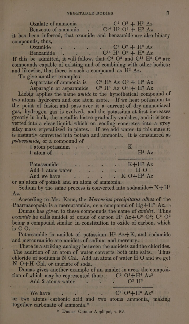 Oxalate of ammonia : : C? OF + H® Az Benzoate of ammonia. OM TEs O*)-- Hata it has been inferred, that oxamide and benzamide are also binary compounds, thus, Oxamide . i ; : C? QO? + H? Az Benzamide . a ‘ C14 H® O? + H? Az If this be admitted, it will follow, that C? O? and C!* H® O? are compounds capable of existing and of combining with other bodies: and likewise, that there is such a compound as H? Az. To give another example: Aspartate of ammonia is CC® H® Az O% + H?® Az Asparagin or asparamide C8 H® Az O° 4 H? Az Liebig applies the name amide to the hypothetical compound of two atoms hydrogen and one atom azote. If we heat potassium to the point of fusion and pass over it a current of dry ammoniacal gas, hydrogen gas is evolved, and the potassium at first. creases greatly in bulk, the metallic lustre gradually vanishes, and it is con- verted into a clear liquid, which on cooling concretes into a grey silky mass crystallized in plates. If we add water to this mass it is instantly converted into potash and ammonia. It is considered as potassamide, or a compound of | latom potassium . f . j K latomof . : ; ; 4 H? Az Potassamide ; : é ? K+H? Az Add. 1 atom water ; ‘ ‘ H O And we have : : . K O+H? Az or an atom of potash and an atom of ammonia. i. Sodium by the same process is converted into sodamide= N+ H? Be According to Mr. Kane, the Mercurius precipitatus albus of the Pharmacopeia is a mercuramide, or a compound of Hg+H? Az. ; Dumas has given to these compounds the name of amidet. ‘Thus oxamide he calls amidet of oxide of carbon H? Az+C? O?; C? O? being i. compound similar in constitution to oxide of carbon, which is C O. Potassamide is amidet of potassium H? Az+K, and sodamide and mercuramide are amidets of sodium and. mercury. | There is a striking analogy between the amidets and the chlorides. The addition of an atom of water converts both into salts. ‘Thus chloride of sodiumis N Chl. Add an atom of water H O and we get N O+H Chl, or muriate of soda. , 7 Dumas gives another example of an amidet in urea, the composi- tion of which may be represented thus: C? O?+H}* Az? Add 2 atoms water : . : O? HH? Cad We have : : ; : C? O1+H® Az? or two atoms carbonic acid and two atoms ammonia, making together carbonate of ammonia.* * Dumas’ Chimie Appliqué, y. 83.