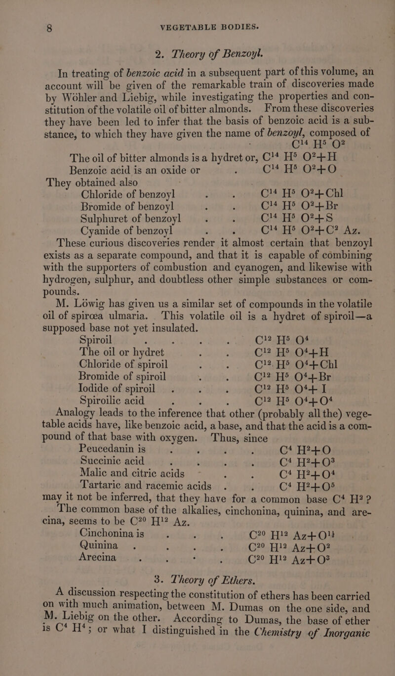 2. Theory of Benzoyl. In treating of benzoic acid in a subsequent part of this volume, an account will be given of the remarkable train of discoveries made by Wohler and Liebig, while investigating the properties and con- stitution of the volatile oil of bitter almonds. From these discoveries they have been led to infer that the basis of benzoic acid is a sub- stance, to which they have given the name of benzoyl, composed of CM HE C2 The oil of bitter almonds isa hydret or, C'* H® O?+H Benzoic acid is an oxide or F C4 H® O?F+0 They obtained also Chloride of benzoyl : ; C14 H5 O?+ Chl Bromide of benzoyl : é C!4 H® O?+Br Sulphuret of benzoyl d ‘ C'* He O?-+5 Cyanide of benzoyl : ‘ C'F O24, 07 iAz These curious discoveries render it almost certain that benzoyl exists as a separate compound, and that it is capable of combining with the supporters of combustion and cyanogen, and likewise with hydrogen, sulphur, and doubtless other simple substances or com- pounds. M. Lowig has given us a similar set of compounds in the volatile oil of spircea ulmaria. _ This volatile oil is a hydret of spiroil—a supposed base not yet insulated. | Spiroil ; : : CY ai@s The oil or hydret f : C! Hb O44+-H Chloride of spiroil : : Cl. H® Of+Chl Bromide of spiroil . : C!? H> O44-Br Iodide of spiroil . . ; C}3.H5.O4-- Spiroilic acid : 3 : C H® O14 04 Analogy leads to the inference that. other (probably all the) vege- table acids have, like benzoic acid, a base, and that the acid is a com- pound of that base with oxygen. Thus, since Peucedanin is ‘ ; ' , Ct H?+0O Succinic acid ‘ é . ‘ Ct H?+03 Malic and citric acids 2 i C* H?+04 Tartaric and racemic acids . ‘ Ct FedsQe may it not be inferred, that they have for a common base C4 H?? The common base of the alkalies, cinchonina, quinina, and are- cima, seems to be C29 H!2 Az, Cinchonina is 3 ; : C20 Hl? Az+Qlu Quinina Capebsg x ialieds C?° H}3 Az+O? Arecina : : : ; C20 Al2 Ag+oO3 3. Theory of Ethers. A discussion respecting the constitution of ethers has been carried on with much animation, between M. Dumas on the one side, and M. Liebig on the other. According to Dumas, the base of ether is C* H*; or what I distinguished in the Chemistry of Inorganic