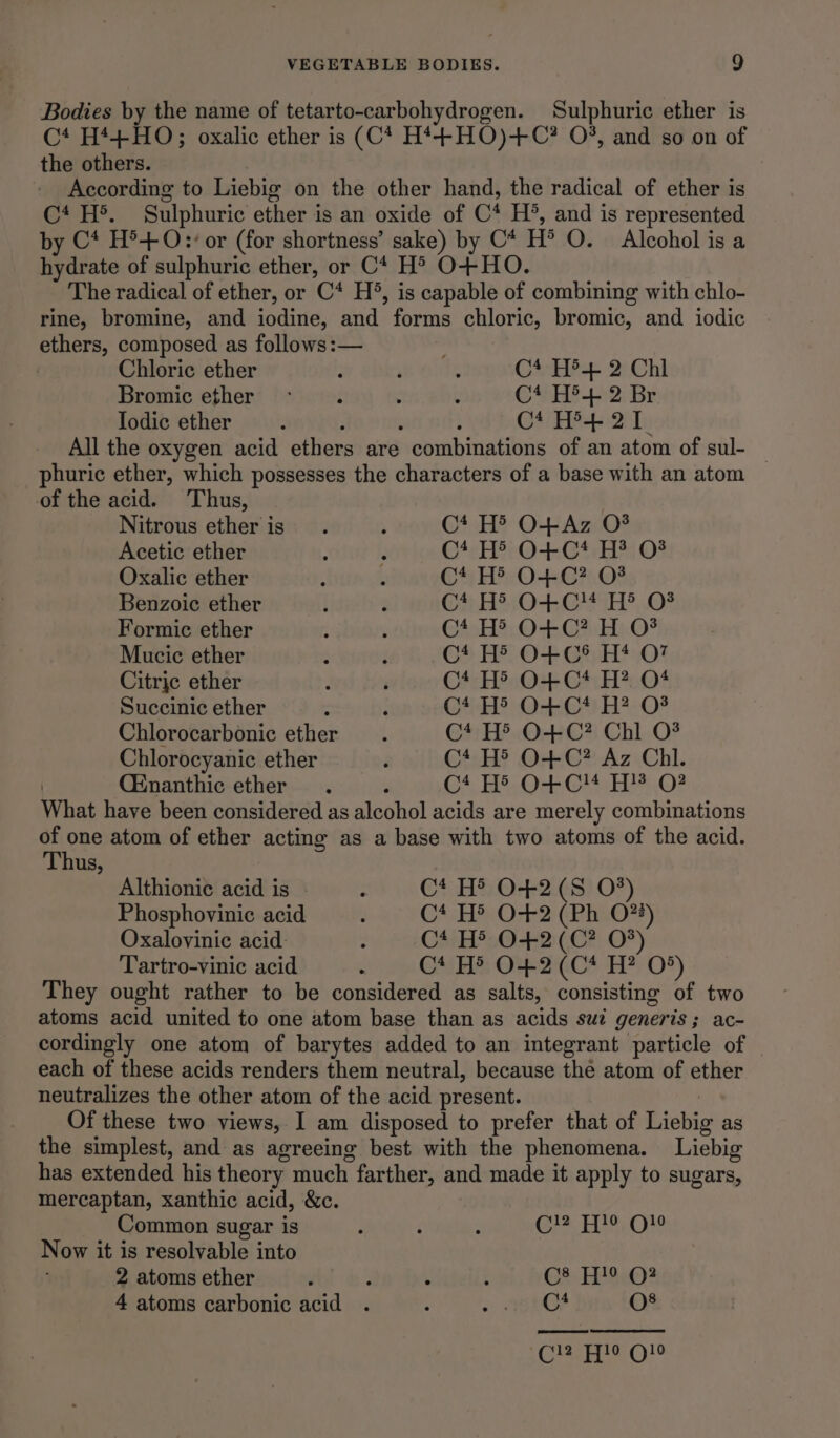 Bodies by the name of tetarto-carbohydrogen. Sulphuric ether is C* H*+HO; oxalic ether is (C* H*+HO)+C? O°, and so on of the others. | According to Liebig on the other hand, the radical of ether is C* H®. Sulphuric ether is an oxide of C* H’, and is represented by C* H®+ 0: or (for shortness’ sake) by C* H® O. Alcohol is a hydrate of sulphuric ether, or C* H® O+ HO. The radical of ether, or C* H’, is capable of combining with chlo- rine, bromine, and iodine, and forms chloric, bromic, and iodic ethers, composed as follows :— ; | Chloric ether ; ; : C4,He 2 Chi Bromic ether - f ; < C* H5.L:2 Br Todic ether : : - : Ct H+ 21 All the oxygen acid ethers are combinations of an atom of sul- | phuric ether, which possesses the characters of a base with an atom of the acid. ‘Thus, Nitrous etheris . ; C* H' O+Az O# Acetic ether ; F C4eHtO+-Ctr 08 Oxalic ether j ; C* H® 0+C? O03 Benzoic ether i ; Gh, Ho:O-- GUTS ©F Formic ether : . GAalTs: OGIO? Mucic ether ; : OS HOF Gtutl*,0% Citrjc ether ; ‘ Ct H® O+C* H? O* Succinic ether : é GH? Oni) HA:O* Chlorocarbonic ether 4 C4 H® O0+C? Chl O? Chlorocyanic ether é C* H®’ O+C? Az Chl. . (Enanthic ether . ; Ct H' 0O+C!4 H?® O? What have been considered as alcohol acids are merely combinations : one atom of ether acting as a base with two atoms of the acid. hus, Althionic acid is - ; C* H® O+2(8 0%) Phosphovinic acid : C* H® O+2 (Ph O74) Oxalovinic acid: : C* H® O+2(C? O#) Tartro-vinic acid ; Ct H® O+2(C* H? O°) They ought rather to be considered as salts, consisting of two atoms acid united to one atom base than as acids swt generis; ac- cordingly one atom of barytes added to an integrant particle of _ each of these acids renders them neutral, because the atom of ether neutralizes the other atom of the acid present. ! Of these two views, I am disposed to prefer that of Liebig as the simplest, and as agreeing best with the phenomena. Liebig has extended his theory much farther, and made it apply to sugars, mercaptan, xanthic acid, &amp;c. Common sugar is : . : Ee He. ONe Now it is resolvable into 2 atoms ether é : ; : GE baat)? 4 atoms carbonic acid . : <9 SRG? O8 Cl2 H!0 Q!0