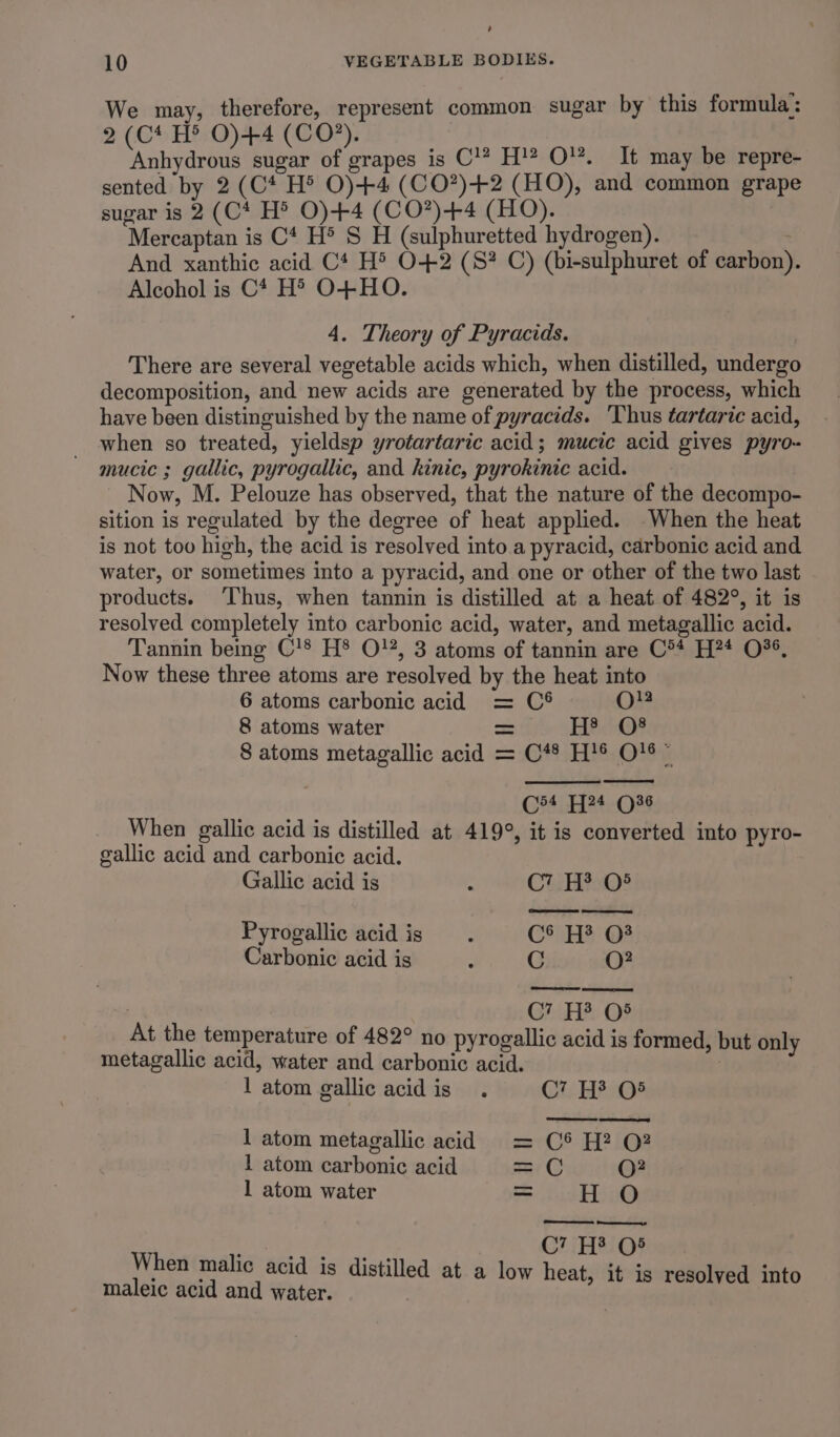 Ui 10 VEGETABLE BODIES. We may, therefore, represent common sugar by this formula: 2(C* H® O)+4 (CO?). Anhydrous sugar of grapes is C'? H' O¥. It may be repre- sented by 2 (C* H® O)+4 (CO?)+2 (HO), and common grape sugar is 2 (C* H® O)+4 (CO?)+4 (HO). Mercaptan is C* H® S H (sulphuretted hydrogen). : And xanthic acid C* H® O+2 (S? C) (bi-sulphuret of carbon). Alcohol is C* H' O+HO. 4. Theory of Pyracids. There are several vegetable acids which, when distilled, undergo decomposition, and new acids are generated by the process, which have been distinguished by the name of pyracids. ‘Thus tartaric acid, when so treated, yieldsp yrotartaric acid; mucic acid gives pyro- mucic ; gallic, pyrogallic, and kinic, pyrokinic acid. Now, M. Pelouze has observed, that the nature of the decompo- sition is regulated by the degree of heat applied. When the heat is not too high, the acid is resolved into a pyracid, carbonic acid and water, or sometimes into a pyracid, and one or other of the two last products. ‘Thus, when tannin is distilled at a heat of 482°, it is resolved completely into carbonic acid, water, and metagallic acid. Tannin being C'S H® O}%, 3 atoms of tannin are C** H?4 0%, Now these three atoms are resolved by the heat into 6 atoms carbonic acid = C® O}2 8 atoms water = /- HPO 8 atoms metagallic acid = C*® H!® O18 © C54 74 (36 When gallic acid is distilled at 419°, it is converted into pyro- gallic acid and carbonic acid. Gallic acid is - CEH%M0% Pyrogallic acid is . C*) HH? @* Carbonic acid is : C O? | CG? He O§ At the temperature of 482° no pyrogallic acid is formed, but only metagallic acid, water and carbonic acid. , 1 atom gallic acid is . Cr. HF 05 1 atom metagallic acid = C® H? 0? 1 atom carbonic acid =C O? 1 atom water = hud a C7 EB 03 When malic acid is distilled at a low heat, it is resolved into maleic acid and water.
