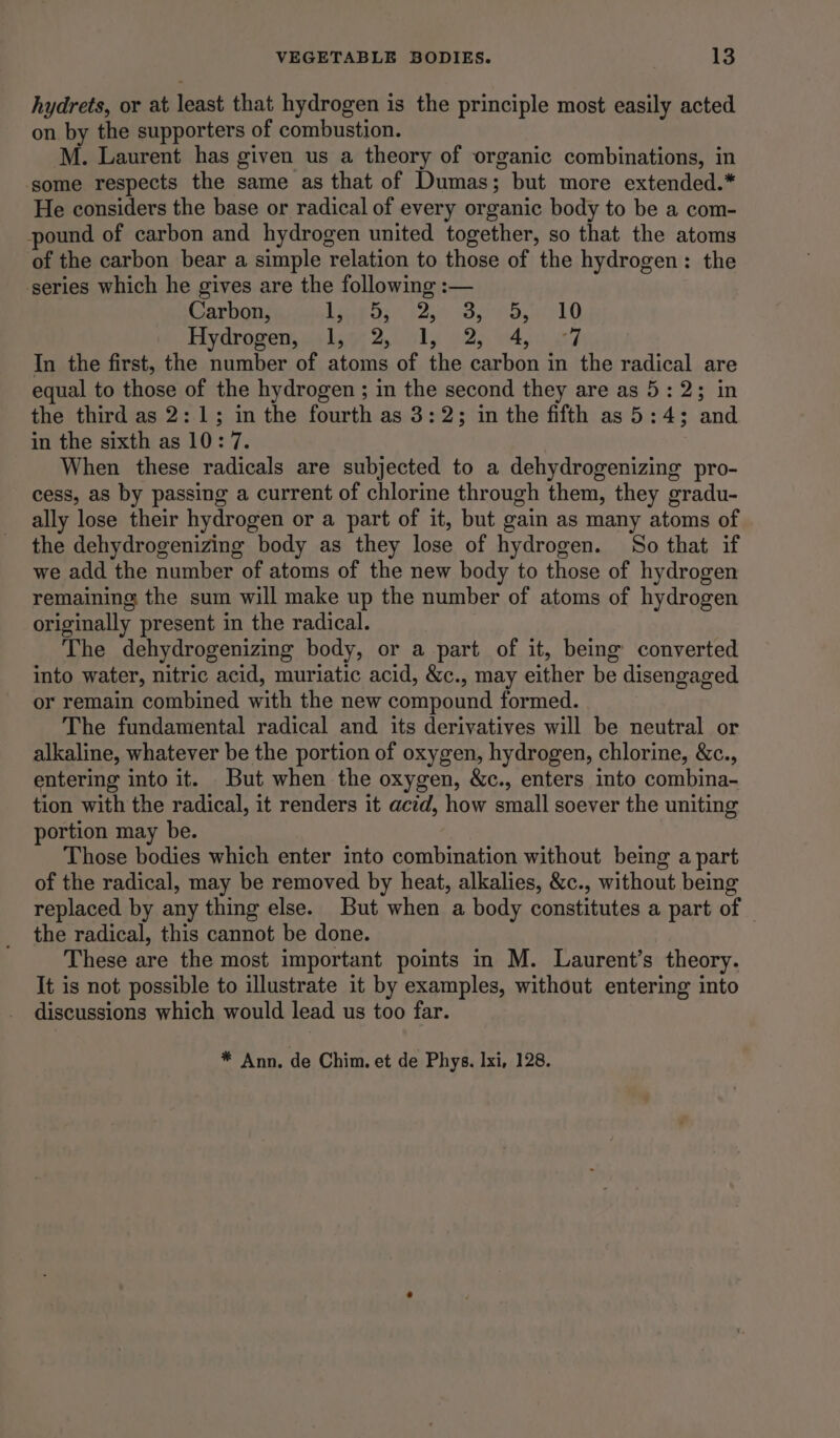 hydrets, or at least that hydrogen is the principle most easily acted on by the supporters of combustion. M. Laurent has given us a theory of organic combinations, in some respects the same as that of Dumas; but more extended.* He considers the base or radical of every organic body to be a com- pound of carbon and hydrogen united together, so that the atoms of the carbon bear a simple relation to those of the hydrogen: the series which he gives are the following :— Carbon, PENT Gry ype mes marie Fara AB Hydrogen, 1,,-2, 1, 2, 4, 7 In the first, the number of atoms of the carbon in the radical are equal to those of the hydrogen ; in the second they are as 5: 2; in the third as 2:1; in the fourth as 3:23; in the fifth as 5:4; and in the sixth as 10: 7. When these radicals are subjected to a dehydrogenizing pro- cess, as by passing a current of chlorine through them, they gradu- ally lose their hydrogen or a part of it, but gain as many atoms of the dehydrogenizing body as they lose of hydrogen. So that if we add the number of atoms of the new body to those of hydrogen remaining the sum will make up the number of atoms of hydrogen originally present in the radical. The dehydrogenizing body, or a part of it, being converted into water, nitric acid, muriatic acid, &c., may either be disengaged or remain combined with the new compound formed. The fundamental radical and its derivatives will be neutral or alkaline, whatever be the portion of oxygen, hydrogen, chlorine, &c., entering into it. But when the oxygen, &c., enters into combina- tion with the radical, it renders it acid, how small soever the uniting portion may be. Those bodies which enter into combination without being a part of the radical, may be removed by heat, alkalies, &c., without being replaced by any thing else. But when a body constitutes a part of the radical, this cannot be done. These are the most important points in M. Laurent’s theory. It is not possible to illustrate it by examples, without entering into discussions which would lead us too far.