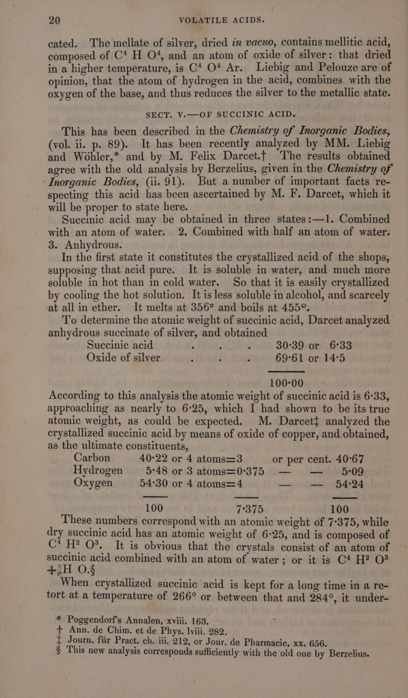 cated. ‘The mellate of silver, dried in vacuo, contains mellitic acid, composed of C4 H O4, and an atom of oxide of silver: that dried in a higher temperature, is C* O* Ar. Liebig and Pelouze are of opinion, that the atom of hydrogen in the acid, combines with the oxygen of the base, and thus reduces the silver to the metallic state. SECT. V.—OF SUCCINIC ACID. This has been described in the Chemistry of Inorganic Bodies, (vol. ii. p. 89). It has been recently analyzed by MM. Liebig and Wohler,* and by M. Felix Darcet.t The results obtained agree with the old analysis by Berzelius, given in the Chemistry of ‘Inorganic Bodies, (ii. 91). But a number of important facts re- specting this acid has been ascertained by M. F’. Darcet, which it will be proper to state here. Succinic acid may be obtained in three states:—1. Combined with an atom of water. 2. Combined with half an atom of water. 3. Anhydrous. In the first state it constitutes the crystallized acid of the shops, supposing that acid pure. It is soluble in water, and much more soluble in hot than in cold water. So that it is easily crystallized by cooling the hot solution. It is less soluble in alcohol, and scarcely at allin ether. It melts at 356° and boils at 455°. | To determine the atomic weight of succinic acid, Darcet analyzed anhydrous succinate of silver, and obtained Succinic acid . ; : 30°39 or 6°33 Oxide of silver : : ; 69°61 or 14°5 100:00 According to this analysis the atomic weight of succinic acid is 6-33, approaching as nearly to 6:25, which I had shown to be its true atomic weight, as could be expected. M. Darcet{ analyzed the crystallized succinic acid by means of oxide of copper, and obtained, as the ultimate constituents, Carbon 40°22 or 4 atoms=3 or per cent. 40°67 Hydrogen 5°48 or 3 atoms=0°375 — — 5:09 Oxygen 54°30 or 4 atoms=4 — — 54:24 100 7°375 100 These numbers correspond with an atomic weight of 7-375, while dry succinic acid has an atomic weight of 6-25, and is composed of C* H? 0%. It is obvious that the crystals consist of an atom of succinic acid combined with an atom of water; or it is C4 H? 0? +,H O.§ When crystallized succinic acid is kept for a long time in a re- tort at a temperature of 266° or between that and 284°, it under- * Poggendorf’s Annalen, xviii. 163. + Ann. de Chim. et de Phys. lviii. 282. t Journ. fiir Pract. ch. iii. 212, or Jour. de Pharmacie, xx. 656. § This new analysis corresponds sufficiently with the old one by Berzelius.