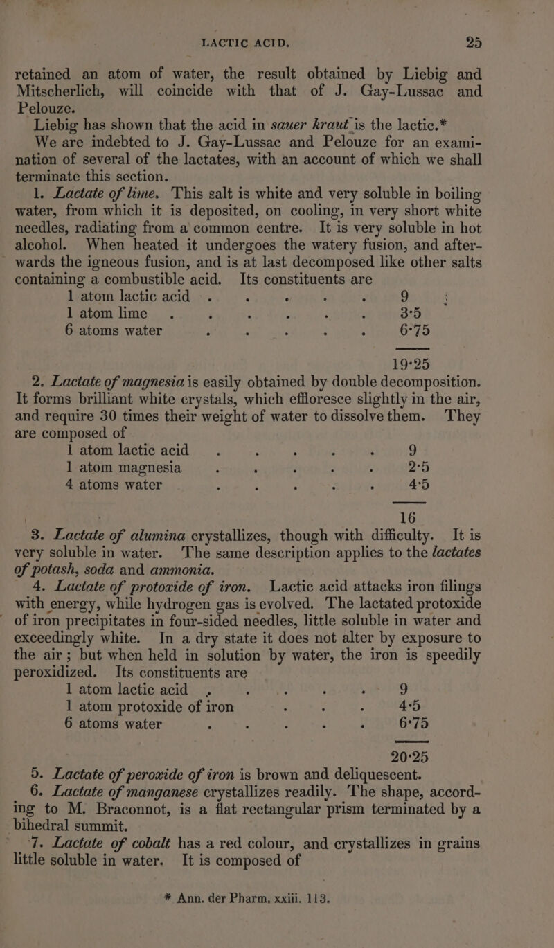 retained an atom of water, the result obtained by Liebig and Mitscherlich, will coincide with that of J. Gay-Lussac and Pelouze. Liebig has shown that the acid in sauer kraut_is the lactic.* We are indebted to J. Gay-Lussac and Pelouze for an exami- nation of several of the lactates, with an account of which we shall terminate this section. 1. Lactate of lime. ‘This salt is white and very soluble in boiling water, from which it is deposited, on cooling, in very short white needles, radiating from a common centre. It is very soluble in hot alcohol. When heated it undergoes the watery fusion, and after- wards the igneous fusion, and is at last decomposed like other salts containing a combustible acid. Its constituents are 1 atom lactic acid -. : : ; : 9 l atom lime . i : 2 : : 3°5 6 atoms water p : , : ; 6°75 19:25 2. Lactate of magnesia is easily obtained by double decomposition. It forms brilliant white crystals, which effloresce slightly in the air, and require 30 times their weight of water todissolvethem. ‘They are composed of 1 atom lactic acid . : : : ; 9 1 atom magnesia : ; : : 2°5 4 atoms water : : ; ‘ ‘ 4:5 16 3. Lactate of alumina crystallizes, though with difficulty. It is very soluble in water. The same description applies to the dactates of potash, soda and. ammonia. 4, Lactate of protoxide of iron. Lactic acid attacks iron filings with energy, while hydrogen gas is evolved. The lactated protoxide of iron precipitates in four-sided needles, little soluble in water and exceedingly white. In a dry state it does not alter by exposure to the air; but when held in solution by water, the iron is speedily peroxidized. Its constituents are 1 atom lactic acid, ’ : ! \ 9 1 atom protoxide of iron : ; : 4°5 6 atoms water : : : ‘ , 6°75 20°25 5. Lactate of peroxide of iron is brown and deliquescent. 6. Lactate of manganese crystallizes readily. The shape, accord- ing to M. Braconnot, is a flat rectangular prism terminated by a bihedral summit. ‘7. Lactate of cobalt has a red colour, and crystallizes in grains little soluble in water. It is composed of * Ann. der Pharm, xxiii. 113.