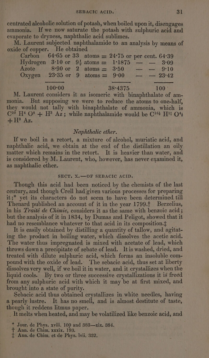 centrated alcoholic solution of potash, when boiled upon it, disengages ammonia. If we now saturate the potash with sulphuric acid and evaporate to dryness, naphthalic acid sublimes. M. Laurent subjected naphthalamide to an analysis by means of oxide of copper. He obtained ? Carbon 64°65 or 33 atoms = 24°75 or per cent. 64°39 Hydrogen 3:10 or 9} atoms= 11875 — — 3:09 Azote 8°90 or 2 atoms = 3°50 — — 9:10 Oxygen 23°35 or 9 atoms= 9:00 Ls iestel Di AD 100°:00 | 38°4375 100° M. Laurent considers it as isomeric with binaphthalate of am- monia. But supposing we were to reduce the atoms to one-half, they would not tally with binaphthalate of ammonia, which is C*? H* O8 + H? Az; while naphthalamide would be C!® H! O43 + H® Az. Naphthalic ether. If we boil in a retort, a mixture of alcohol, muriatic acid, and naphthalic acid, we obtain at the end of the distillation an oily matter which remains in the retort. It is heavier than water, and is considered by M. Laurent, who, however, has never examined it, as naphthalic ether. SECT. X.—OF SEBACIC ACID. Though this acid had been noticed by the chemists of the last century, and though Crell had ‘given various processes for preparing it;* yet its characters do not seem to have been determined till Thenard published an account of it in the year 1799.f Berzelius, in his Traité de Chimie, considers it as the same with benzoic acid ; but the analysis of it in 1834, by Dumas and Peligot, showed that it had no resemblance whatever to that acid in its composition.~t It is easily obtained by distilling a quantity of tallow, and agitat- ing the product in boiling water, which dissolves the acetic acid. The water thus impregnated is mixed with acetate of lead, which throws down a precipitate of sebate of lead. Itis washed, dried, and treated with dilute sulphuric acid, which forms an insoluble com- pound with the oxide of lead. The sebacic acid, thus set at liberty dissolves very well, if we boil it in water, and it crystallizes when the liquid cools. By two or three successive crystallizations it is freed from any sulphuric acid with which it may be at first mixed, and brought into a state of purity. Sebacic acid thus obtained crystallizes in white needles, having a pearly lustre. It has no smell, and is almost destitute of taste, though it reddens litmus paper. . It melts when heated, and may be volatilized like benzoic acid, and * Jour. de Phys. xviii. 100 and 883—xix. 384. + Ann. de Chim. xxxix. 193.