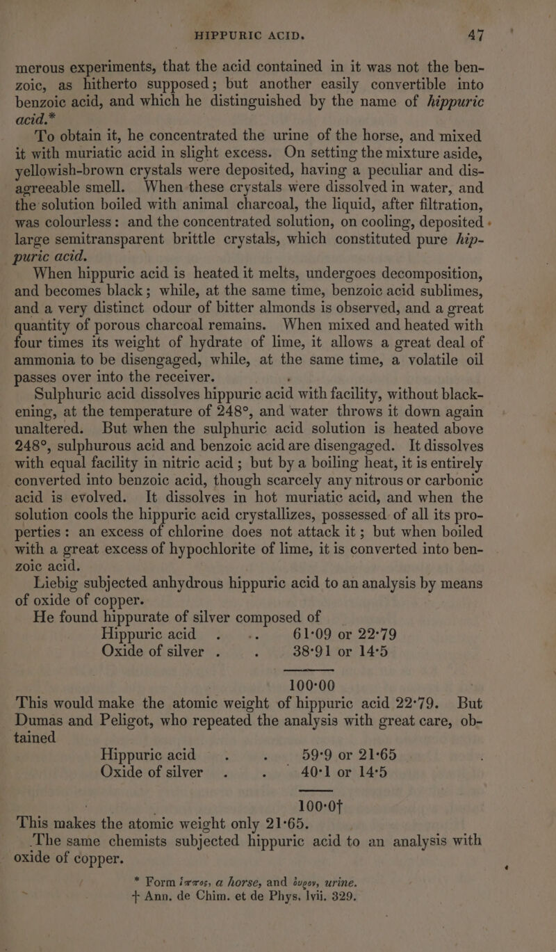merous experiments, that the acid contained in it was not the ben- zoic, as hitherto supposed; but another easily convertible into benzoic acid, and which he distinguished by the name of hippuric acid.* To obtain it, he concentrated the urine of the horse, and mixed it with muriatic acid in slight excess. On setting the mixture aside, yellowish-brown crystals were deposited, having a peculiar and dis- agreeable smell. When these crystals were dissolved in water, and the solution boiled with animal charcoal, the liquid, after filtration, was colourless: and the concentrated solution, on cooling, deposited large semitransparent brittle crystals, which constituted pure hip- puric acid. When hippuric acid is heated it melts, undergoes decomposition, and becomes black; while, at the same time, benzoic acid sublimes, and a very distinct odour of bitter almonds is observed, and a great quantity of porous charcoal remains. When mixed and heated with four times its weight of hydrate of lime, it allows a great deal of ammonia to be disengaged, while, at the same time, a volatile oil passes over into the receiver. Sulphuric acid dissolves hippuric acid with facility, without black- ening, at the temperature of 248°, and water throws it down again unaltered. But when the sulphuric acid solution is heated above 248°, sulphurous acid and benzoic acid are disengaged. It dissolves with equal facility in nitric acid; but bya boiling heat, it is entirely converted into benzoic acid, though scarcely any “nitrous or carbonic acid is evolved. It dissolves in hot muriatic acid, and when the solution cools the hippuric acid crystallizes, possessed. of all its pro- perties : an excess of chlorine does not attack it ; but when boiled with a great excess of hypochlorite of lime, it is converted into ben- zoic acid. Liebig subjected anhydrous hippuric acid to an analysis by means of oxide of copper. He found hippurate of silver composed of Hippuric acid ... 61:09 or 22°79 Oxide of silver . : 38°91 or 14°5 100-00 . This would make the atomic weight of hippuric acid 22°79. But Dumas and Peligot, who repeated the analysis with great care, ob- tained Hippuric acid. ; 59°9 or 21°65 Oxide of silver . siya 4021 or) 24:5 100:0f This iskee the atomic weight only 21°65. ‘The same chemists subjected hippuric acid to an analysis with oxide of copper. / * Form izes, a horse, and éuveov, urine.