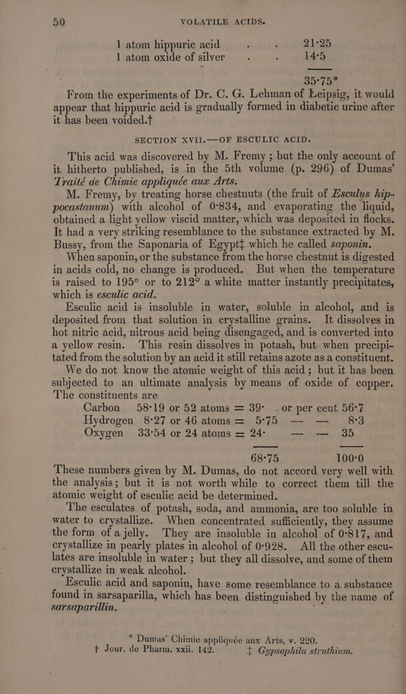 1 atom hippuric acid p ‘ 21°25 1 atom oxide of silver ; : 14:5 cs font From the exrieriments of Dr. C. G. Lehman of Leipsig, it would appear that hippuric acid is gradually formed in diabetic urine after it has been voided.T | SECTION XVII.—OF ESCULIC ACID. This acid was discovered by M. Fremy ; but the only account of it hitherto published, is in the 5th volume (p. 296) of Dumas’ Traité de Chimie appliquée aux Arts. ) M. Fremy, by treating horse chestnuts (the fruit of Esculus hip pocastanum) with alcohol of 0°834, and evaporating. the liquid, obtained a light yellow viscid matter, which was deposited in flocks. It had a very striking resemblance to the substance extracted by M. Bussy, from the Saponaria of Egyptt which he called saponin. When saponin, or the substance from the horse chestnut is digested in acids cold, no change is produced. But when the temperature is raised to 195° or to 212° a white matter instantly precipitates, which is esculic acid. | Esculic acid is insoluble in water, soluble in alcohol, and is deposited from that solution in crystalline grains. It dissolves in hot nitric acid, nitrous acid being disengaged, and is converted into a yellow resin. This resin dissolves in potash, but. when precipi- tated from the solution by an acid it still retains azote as a constituent. We do not know the atomic weight of this acid; but it has been subjected to an ultimate analysis by means of oxide of copper. The constituents are Carbon 58°19 or 52 atoms = 39°. or per cent 56°7 Hydrogen 8:27 or 46 atoms = 5°75 — — _ 8:3 Oxygen 33°54 or 24 atoms = 24: — — 35 68°75 100-0 These numbers given by M. Dumas, do not accord very well with the analysis; but it is not worth while to correct them till the _atomic weight of esculic acid be determined. The esculates of potash, soda, and ammonia, are too soluble in water to crystallize. When concentrated sufficiently, they assume the form of a jelly. They are insoluble in alcohol of 0°817, and crystallize in pearly plates in alcohol of 0-928. All the other escu- lates are insoluble in water ; but they all dissolve, and some of them crystallize in weak alcohol. Ksculic acid and saponin, have some resemblance to a substance found in sarsaparilla, which has been distinguished by the name of sarsaparillin, 5 * Dumas’ Chimie appliquée aux Arts, v. 220. t Jour. de Pharm. xxii. 142. { Gypsophila struthium.