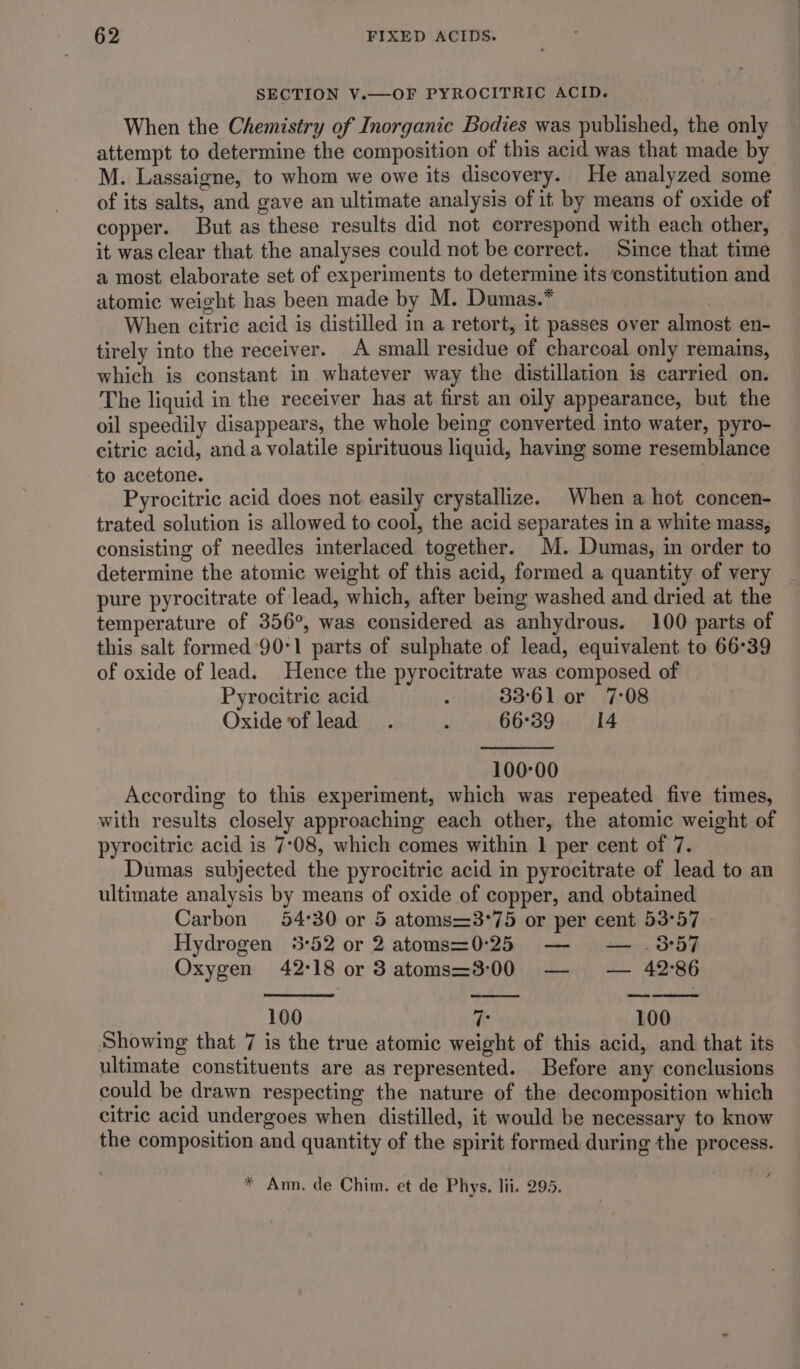 SECTION V.—OF PYROCITRIC ACID. When the Chemistry of Inorganic Bodies was published, the only attempt to determine the composition of this acid was that made by M. Lassaigne, to whom we owe its discovery.. He analyzed some of its salts, and gave an ultimate analysis of it by means of oxide of copper. But as these results did not correspond with each other, it was clear that the analyses could not be correct. Since that time a most elaborate set of experiments to determine its constitution and atomic weight has been made by M. Dumas.* | When citric acid is distilled in a retort, it passes over almost en- tirely into the receiver. A small residue of charcoal only remains, which is constant in whatever way the distillation is carried on. The liquid in the receiver has at first an oily appearance, but the oil speedily disappears, the whole being converted into water, pyro- citric acid, anda volatile spirituous liquid, having some resemblance to acetone. | Pyrocitric acid does not easily crystallize. When a hot concen- trated solution is allowed to cool, the acid separates in a white mass, consisting of needles interlaced together. M. Dumas, in order to determine the atomic weight of this acid, formed a quantity of very pure pyrocitrate of lead, which, after being washed and dried at the temperature of 356°, was considered as anhydrous. 100 parts of this salt formed 90°1 parts of sulphate of lead, equivalent to 66°39 of oxide of lead. Hence the pyrocitrate was composed of Pyrocitric acid ‘ 33°61 or 7:08 Oxide of lead. : 66°39 14 100-00 According to this experiment, which was repeated five times, with results closely approaching each other, the atomic weight of pyrocitric acid is 7°08, which comes within 1 per cent of 7. Dumas subjected the pyrocitric acid in pyrocitrate of lead to an ultimate analysis by means of oxide of copper, and obtained Carbon 54°30 or 5 atoms=3°75 or per cent 53°57 - Hydrogen 5°52 or 2 atoms=0°25 — — .8:57 Oxygen 42:18 or 3 atoms=3:00 — — 42°86 — ee ee 100 7 100 Showing that 7 is the true atomic weight of this acid, and that its ultimate constituents are as represented. Before any conclusions could be drawn respecting the nature of the decomposition which citric acid undergoes when distilled, it would be necessary to know the composition and quantity of the spirit formed during the process.
