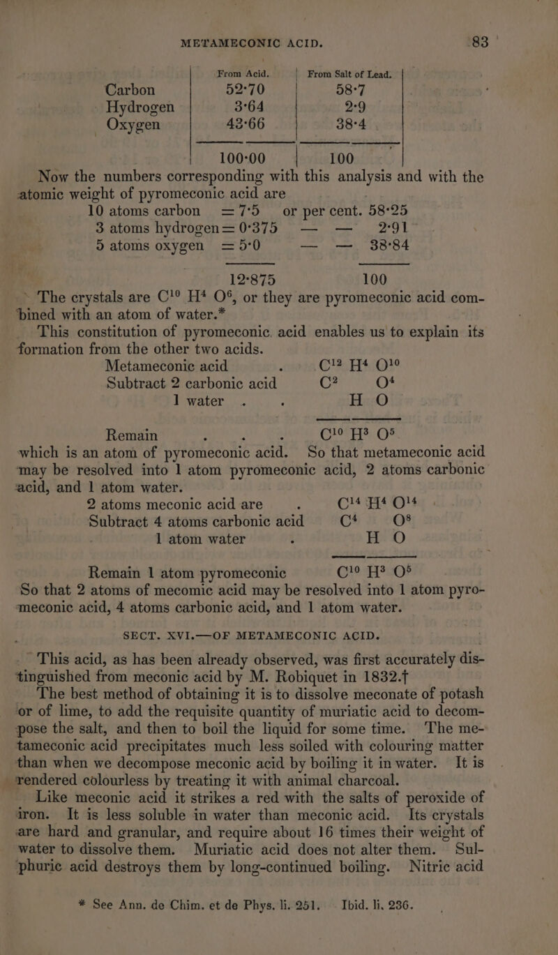 ‘From Acid. _ From Salt of Lead. Carbon 52°70 58°7 _ Hydrogen 3°64 2°9 _ Oxygen 43°66 38°4 100-00 100 Now the numbers corresponding with this ug Lie and with the atomic weight of pyromeconic acid are 10 atoms carbon =7'5 or per cent. 58-25 3 atoms hydrogen=0°375 — — 2°91 ©) atoms oxygen = 5'0 — ——, 38°84 12°875 100 ~ The crystals are C'® H* O8%, or they are pyromeconic acid com- ‘bined with an atom of water.” _ This constitution of pyromeconic. acid enables us to explain its formation from the other two acids. Metameconie acid . C!2 4 QO Subtract 2 carbonic acid C? O4 l water . : Hi iy Remain : : C10 Fy O8 which is an atom of pyromeconic acid. So that metameconic acid may be resolved into 1 atom pyromeconic acid, 2 atoms carbonic acid, and 1 atom water. 2 atoms meconic acid are : C!4 Fit Ol4 Subtract 4 atoms carbonic acid C4 O8 1 atom water i H O Remain 1 atom pyromeconic Cle eaOr So that 2 atoms of mecomic acid may be resolved into 1 atom ae meconic acid, 4 atoms carbonic acid, and 1 atom water. SECT. XVI.—OF METAMECONIC ACID. _ This acid, as has been already observed, was first accurately dis- tinguished from meconic acid by M. Robiquet i in 1832. The best method of obtaining it is to dissolve meconate of potash or of lime, to add the requisite quantity of muriatic acid to decom- pose the salt, and then to boil the liquid for some time. ‘The me- tameconic acid precipitates much less soiled with colouring matter than when we decompose meconic acid by boiling it in water. It is rendered colourless by treating it with animal charcoal. Like meconic acid it strikes a red with the salts of peroxide of iron. It is less soluble in water than meconic acid. Its crystals are hard and granular, and require about 16 times their weight of water to dissolve them. Muriatic acid does not alter them. Sul- phuric acid destroys them by long-continued boiling. Nitric acid * See Ann. de Chim. et de Phys, li. 251. ~ Ibid. li, 236.