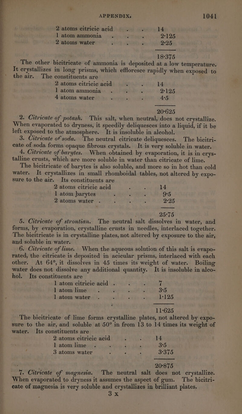 2 atoms citricie acid ’ 14 l atom ammonia . ; 2°125 2 atoms water i é $ 225 18°:375 The other bicitrieate of ammonia is deposited at a low temperature. It crystallizes in long prisms, which effloresce rapidly when exposed to the air. The constituents are 2 atoms citricie acid t é 14 l atom ammonia . 3 a 2°125 4 atoms water ‘ ‘ ‘ 4°5 20°625 2. Citricate of potash. This salt, when neutral, does not crystallize. When evaporated to dryness, it speedily deliquesces into a liquid, if it be left exposed to the atmosphere. It is insoluble in alcohol. 3. Citricate of soda. The neutral citricate deliquesces. The bicitri- cate of soda forms opaque fibrous crystals. It is very soluble in water. 4. Citricate of barytes. When obtained by evaporation, it is in crys- talline crusts, which are more soluble in water than citricate of lime. The bicitricate of barytes is also soluble, and more so in hot than cold water. It crystallizes in small rhomboidal tables, not altered by expo- sure to the air. Its constituents are 2 atoms citricie acid : : 14 1 atom barytes ‘ é ; 9°5 2 atoms water . f 3 2 225 25°75 5. Citricate of strontian. The neutral salt dissolves in water, and forms, by evaporation, crystalline crusts in needles, interlaced together. The bicitricate is in crystalline plates, not altered by exposure to the air, and soluble in water. 6. Citricate of lime. When the aqueous solution of this salt is evapo- rated, the citricate is deposited in acicular prisms, interlaced with each other. At 64°, it dissolves in 45 times its weight of water. Boiling water does not dissolve any additional quantity. It is insoluble in alco- hol. Its constituents are 1 atom citricic acid . 3 : 7 1 atom lime ; ; : ; 3°5 1 atom water . ; 4 A L125 11°625 The bicitricate of lime forms crystalline plates, not altered by expo- sure to the air, and soluble at 50° in from 13 to 14 times its weight of water. Its constituents are 2 atoms citricie acid i 2 14 latomlime . ‘ | A 3°5 / 3 atoms water : ’ : 3°375 20°875 7. Citricate of magnesia. The neutral salt does not crystallize. When evaporated to dryness it assumes the aspect of gum. ‘The bicitri- eate of magnesia is very soluble and crystallizes in brilliant plates. oe