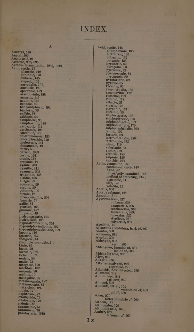 ABIETIN, 510 Acetal, 309 Acetic acid, 21 Acetone, 362, 635 Acetous fermentation, 1032, 1013 Acid, acetic, 27 allantoic, 212 althionic, 170 ambreic, 145 ampelic, 167 amygdalic, 104, anchusic, 127 apocrenic, 153 arseniovinic, 188 aspartic, 143 azulmic, 140 benzoic, 42 benzosulphuric, 194 bicoloric, 96 caffeic, 98 cahincic, 94 camphoric, 33 camphovinic, 189 carbazotic, 142 carthamic, 405 catechuic, 112 chlorophenesic, 129 chlorophenisic, 129 cholesteric, 144 cinnamonic, 43 citric, 58 citricic, 1039 cornic, 164, crenic, 147 croconic, 17 eyanic, 209 cyanilic, 21] cyanuric, 208 cenanthic, 138 elaidic, 436 ellagic, 93 equisetic, 59 esculic, 50 ethionic, 190 formic, 17 formobenzoilic, 206 fumaric, 57 gallic, 84 gentisic, 165 gummic, 157 hippuric, 46 hydromargaric, 124 hydro-oleic, 125 hyponitromeconic, 202 hyposulpho-indigotic, 197 * hyposulphonaphthalic, 193 japonic, 116 igasuric, 157 indigotic, 141 insoluble cyanuric, 210 kinic, 89 lactic, 22 lactucic, 159 lichenic, 57 maleic, 54 malic, 53 margaric, 120 mechloic, 102 meconic, 80 mellitic, 19 metagallic, 88 metamargaric, 122 metameconic, 83 meta.oleic, 124 mucic, 7'7 naphthalic, 27 oxalhydric, 75 oxalovinic, 172 palmic, 158 paramaleic, 57 paramucic, 78 paratartaric, 1042 Acid, pectic, 146 phosphovinic, 185 picrotoxic, 100 polygalic, 162 puteanic, 156 pyrocitric, 62 pyrogallic, 86 pyrokinic, 93 pyromeconic, 82 pyromucic, 80 pyrotartaric, 63 pyruvic, 65 racemic, 66 racemethylic, 183 racemovinic, 177 roccellic, 128 rubinic, 118, sebacic, 31 stearic, 122 strychnic, 157' succinic, 20 sulpho-acetic, 196 sulphoglyceric, 196 sulphoindigotic, 197 sulphomethylic, 179 sulphonaphthalic, 92 tannic, 107 tartaric, 63 tartro-methylic, 180 ’ tartrovinic, 173 ulmic, 119 valerianic, 35 verdic, 159 verdous, 159 valpinic, 158 Xanthic, 203 Acids, compound, 168 containing azote, 140 fixed, 52 imperfectly examined, 146 method of detecting, 214 , vegetable, 14 oily, 120 volatile, 15 Acorns, 906 Acorus calamus, 828 Aesculin, 810 Agaricus acris, 937 bulbosus, 938 campestris, 936 cantharellus, 940 muscareus, 938! piperatus, 937 stypticus, 937 volvaceus, 937 Agedoite, 143 Ailanthus glandulosa, bark of, 807 Alantin, 660 Albumen, 681 Alcohol, 300 Aldehyde, 301 resin, 305 Aldehyden, bromide of, 307 iodide of, 308 Aldehydic acid, 306 Alge, 943 Alizarin, 388 Alkalies analyzed, 222 vegetable, 221 ° Alkaloids, how detected, 296 Allantoin, 212 Allium cepa, 844 sativum, 843 Almond, 890 Almonds, bitter, 104 volatile oil of, 469 oil of, 438 Aloes, 579 bitter principle of, 709 Althein, 143 Althionates, 170 Althionic acid, 169 Amber, 557 bitumen of, 560