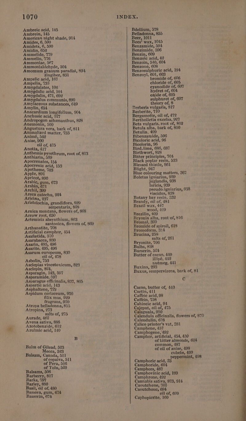 Ambreic acid, 145 Ambrein, 145 American night shade, 914 Amides, 6, 590 Amidets, 6, 590 Amidin, 652 Ammelide, 779 Ammelin, 776 Ammoniac, 5#7 Ammonialdehyde, 304 Amomum granum paradisi, $94 zingiber, 831 Ampelic acid, 167 Ampelin, 733 Amygdalates, 106° Amygdalic acid, 104 Amygdalin, 471, 692 Amygdalus communis, 890 Amylaceous substances, 619 Amylin, 654 Anacardium longifolium, 904 Anchusic acid, 127 Andropogon schznanthus, 828 Anemonin, 500 Angustura vera, bark of, 811 Animalized matter, '753 Animé, 542 Anise, 900 oil of, 475 Anotia, 417 Anthemis pyrethrum, root of, 813 Anthiarin, 589 Apocrenates, 154 Apocrenic acid, 153 Apotheme, 703 Apple, 891 Apricot, 890 Arabic, gum, 673 Arabin, 671 Archil, 399 Areca catechu, 924 Aricina, 237 Aristolochia, grandiflora, 829 serpentaria, 828 Arnica montana, flowers of, 868 Arrow root, 650 Artemisia absynthium, 863 santonica, flowers of, 869 Arthanatite, 708 Artificial camphor, 454 Asafcetida, 570 Asarabacca, 830 Asarin, 495, 496 Asarite, 495, 496 Asarum europeum, 830 oil of, 478 Asbolin, 753 Asclepias vincetoxicum, 823 Asclepin, 824, Asparagin, 143, 597 Asparamide, 597 Asparagus officinalis, 837, 865 Aspartic acid, 143 Asphaltene, 722 Aspidum coriaceum, 930 filix mas, 929 fragrans, 930 Atropa belladonna, 855 Atropina, 273 salts of, 275 Aurade, 462 Avena sativa, 886 Azotobenzide, 612 Azulmic acid, 140 Balm of Gilead, 523 Mecca, 523 Balsam, Canada, 511 of copaiva, 511 of Peru, 516 of Tolu, 520 Balsams, 506 Barberry, 817 Barks, 797 Barley, 880 Basil, oil of, 480 Bassora, gum, 674 Bassorin, 674 Bdellium, 578 Belladonna, 855 Benzamide, 594 Benzimide, 596 Benzin, 609 Benzoic acid, 42 Benzoin, 540, 604 Benzone, 608 Benzosulphuric acid, 194 Benzoyl, 601, 603 bromide of, 606 chloride of, 605 cyanodide of, 607 hydret of, 604 oxide of, 605 sulphuret of, 607 theory of, 8 Berberis vulgaris, $17 Berberite, 710 Bergamotte, oil of, 472 Bertholletia excelsa, 927 Beta vulgaris, root of, 812 Betula alba, bark of, 810 Betulin, 499 Bibenzamide, 596 Bicoloric acid, 96 Bicolorin, 96 Bird-lime, 686, 687 Birthwort, 828 Bitter principles, 704 Black poplar resin, 533 Blessed thistle, 861 Blight, 947 Blue colouring matters, 367 Boletus igniarius, 939 juglandis, 938 laricis, 939 pseudo-igniarius, 938 viscidus, 838 Botany bay resin, 532 Brandy, oil of, 481 Brazil wax, 447 wood, 409 Brezilin, 409 Bryonia alba, root of, $16 Bromal, 320 Bromide of spiroil, 618 Bromoform, 3!4 Brucina, 258 salts of, 261 Bryonite, 706 Bulbs, 838 Burserin, 524 Buxina, 293 Buxus, sempervirens, bark of, 81 Cc Cacao, butter of, 440 Cactin, 411 Caffeic acid, 98 Caffein, 758 Cahincic acid, 94 Cajeput, oil of, 475 Calaguala, 930 Calendula officinalis, flowers of, 870 Calendulin, 678 Calico printer’s vat, 381 Camphene, 457 Camphogene, 492 Camphor, artificial, 454, 459 of bitter almonds, 604 common, 487 of oil of anise, 498 cubebs, 499 to peppermint, 498 Camphoric acid, 33 re Camphoride, 604 Camphors, 487 Camphovinic acid, 189 Camphrone, 492 Cannabis sativa, 873, 914 Caoutchene, 701 Caoutchouc, 694 ail of, 699 Caphopicrite, 160