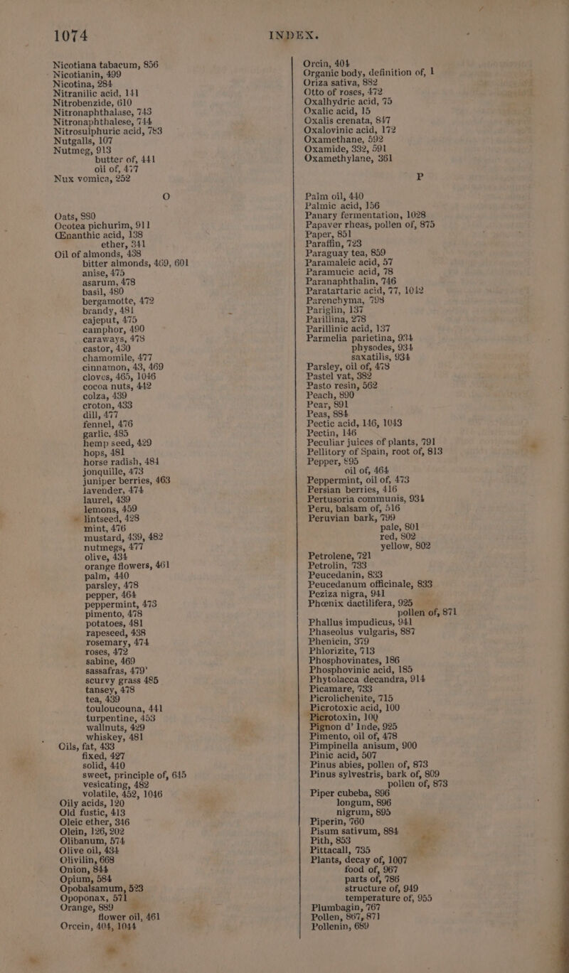 Nicotiana tabacum, 856 ' Nicotianin, 499 Nicotina, 284 Nitranilic acid, 141 Nitrobenzide, 610 Nitronaphthalase, 743 Nitronaphthalese, 744 Nitrosulphuric acid, 743 Nutgalls, 107 Nutmeg, 913 butter of, 441 oil of, 477 Nux vomica, 252 Oats, $80 Ocotea pichurim, 911 CEnanthic acid, 138 ether, 341 Oil of almonds, 438 bitter almonds, 469, 601 anise, 475 asarum, 478 basil, 480 bergamotte, 472 brandy, 481 cajeput, 475 camphor, 490 caraways, 478 castor, 450 chamomile, 477 cinnamon, 43, 469 cloves, 465, 1046 cocoa nuts, 442 colza, 439 croton, 433 dill, 477 fennel, 476 garlic, 485 hemp seed, 429 hops, 481 horse radish, 484 jonquille, 473 juniper berries, 463 lavender, 474 laurel, 439 lemons, 459 lintseed, 428 mint, 476 mustard, 439, 482 nutmegs, 477 olive, 434 ! orange flowers, 461 palm, 440 parsley, 478 pepper, 464 peppermint, 473 pimento, 478 potatoes, 481 rapeseed, 438 rosemary, 474 roses, 472 sabine, 469 sassafras, 479' scurvy grass 485 tansey, 478 tea, 439 touloucouna, 441 turpentine, 453 wallnuts, 429 whiskey, 481 Cils, fat, 433 fixed, 427 solid, 440 sweet, principle of, 645 vesicating, 482 volatile, 452, 1046 Oily acids, 120 Old fustic, 413 Oleic ether, 346 Olein, 126, 202 Olibanum, 574, Olive oil, 434 Olivilin, 668 Onion, 844 Opium, 584 Opobalsamum, 523 Opoponax, 571 | Orange, 889 2. flower oil, 461 Orcein, 404, 104 bie a ne a Orcin, 404 Organic body, definition of, 1 Oriza sativa, 882 Otto of roses, 472 Oxalhydric acid, 75 Oxalic acid, 15 Oxalis crenata, 847 Oxalovinic acid, 172 Oxamethane, 592 Oxamide, 332, 591 Oxamethylane, 361 Palm oil, 440 Palmic acid, 156 Panary fermentation, 1028 Papaver rheas, pollen of, 875 Paper, 851 Paraffin, 723 Paraguay tea, 859 Paramaleic acid, 57 Paramucic acid, 78 Paranaphthalin, 746 Paratartaric acid, 77, 1012 Parenchyma, 793 Pariglin, 137 Parillina, 278 Parillinic acid, 137 Parmelia parietina, 934 physodes, 934 saxatilis, 934 Parsley, oil of, 4738 Pastel vat, 382 Pasto resin, 562 Peach, 890 Pear, 891 Peas, 884 Pectic acid, 146, 1043 Pectin, 146 Peculiar juices of plants, 791 Pellitory of Spain, root of, 813 Pepper, £95 oil of, 464 Peppermint, oil of, 473 Persian berries, 416 Pertusoria communis, 934 Peru, balsam of, 516 Peruvian bark, 799 pale, 801 red, S02 yellow, 802 Petrolene, 721 Petrolin, 733 Peucedanin, 833 Peucedanum officinale, 833 Peziza nigra, 941 ; Pheenix dactilifera, 925 pollen of, 871 Phallus impudicus, 941 Phaseolus vulgaris, 887 Phenicin, 379 Phlorizite, 713 Phosphovinates, 186 Phosphovinic acid, 185 Phytolacca decandra, 914 Picamare, 733 Picrolichenite, 715 Picrotoxic acid, 100 icrotoxin, 100 ignon d’ Inde, 925 Pimento, oil of, 478 Pimpinella anisum, 900 Pinic acid, 507 Pinus abies, pollen of, 873 Pinus sylvestris, bark of, 809 pollen of, 873 Piper cubeba, 896 longum, 896 nigrum, 895 Piperin, ‘760 Pisum sativum, 884 ‘ Pith, 853 bo Pittacall, 735 Plants, decay of, 1007 food of, 967 parts of, 786 structure of, 949 temperature of, 955 Plumbagin, 767 Pollen, 867, 871 Pollenin, 689