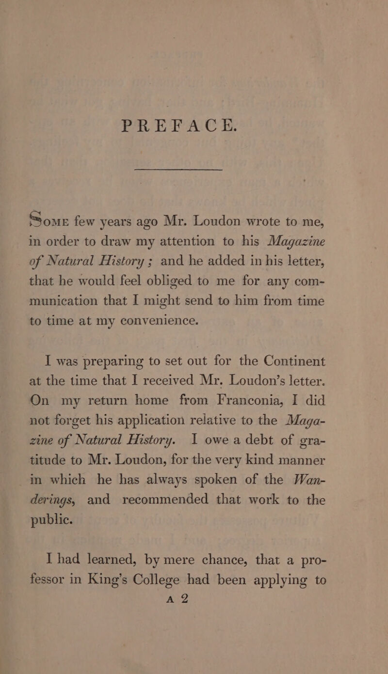 PREFACE. Some few years ago Mr. Loudon wrote to me, in order to draw my attention to his Magazine of Natural History ; and he added in his letter, that he would feel obliged to me for any com- munication that I might send to him from time to time at my convenience. I was preparing to set out for the Continent at the time that I received Mr. Loudon’s letter. On my return home from Franconia, I did not forget his application relative to the Maga- zine of Natural History. I owe a debt of gra- titude to Mr. Loudon, for the very kind manner in which he has always spoken of the Wan- derings, and recommended that work to the public. I had learned, by mere chance, that a pro- fessor in King’s College had been applying to ry