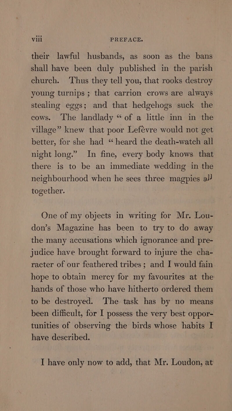 their lawful husbands, as soon as the bans shall have been duly published in the parish church. ‘Thus they tell you, that rooks destroy young turnips ; that carrion crows are always stealing eggs; and that hedgehogs suck the cows. The landlady “of a little inn in the village” knew that poor Lefévre would not get better, for she had “ heard the death-watch all night long.” In fine, every body knows. that there is to be an immediate wedding in the neighbourhood when he sees three magpies a/} together. One of my objects in writing for Mr. Lou- don’s Magazine has been to try to do away the many accusations which ignorance and pre- judice have brought forward to injure the cha- racter of our feathered tribes; and I would fain hope to obtain mercy for my favourites at the hands of those who have hitherto ordered them to be destroyed. The task has by no means been difficult, for I possess the very best oppor- tunities of observing the birds whose habits I have described. I have only now to add, that Mr. Loudon, at